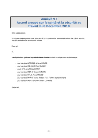 - 233 -
AAnnnneexxee 99 ::
AAccccoorrdd ggrroouuppee ssuurr llaa ssaannttéé eett llaa ssééccuurriittéé aauu
ttrraavvaaiill dduu 88 DDéécceemmbbrree 22001100
ENTRE LES SOUSSIGNES :
Le Groupe CASINO représenté par M. Yves DESJACQUES, Directeur des Ressources Humaines et M. Gérard MASSUS,
Directeur des Relations et de l’Innovation Sociales,
D’une part,
Et,
Les organisations syndicales représentatives des salariés au niveau du Groupe Casino représentées par :
• pour le syndicat AUTONOME, M Serge DURAND
• pour le syndicat CFE-CGC, M. Alain MARQUET
• pou la CFTC, Mme Michèle BONNOT
• pour le syndicat CFDT, M. Christian GAMARRA
• pour le syndicat CGT, M. Thierry MENARD
• pour le syndicat SNTA-FO Casino, affilié à la FGTA-FO, Mme Brigitte CHATENIE
• pour le syndicat UNSA Casino, Mme Martine LAGUERRE
D’autre part,
 