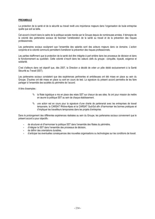 - 234 -
PREAMBULE
La protection de la santé et de la sécurité au travail revêt une importance majeure dans l’organisation de toute entreprise
quelle que soit sa taille.
Cet accord s’inscrit dans le cadre de la politique sociale menée par le Groupe depuis de nombreuses années. Il témoigne de
la volonté des partenaires sociaux de favoriser l’amélioration de la santé au travail et de la prévention des risques
professionnels.
Les partenaires sociaux soulignent que l’ensemble des salariés sont des acteurs majeurs dans ce domaine. L’action
conjointe et la volonté commune permettent d’améliorer la prévention des risques professionnels.
Les parties réaffirment que la protection de la santé doit être intégrée à part entière dans les processus de décision et dans
le fonctionnement au quotidien. Cette volonté s’inscrit dans les valeurs clefs du groupe : conquête, loyauté, exigence et
solidarité.
C’est d’ailleurs dans cet objectif que, dès 2007, la Direction a décidé de créer un pôle dédié exclusivement à la Santé
Sécurité au Travail (SST).
Les partenaires sociaux constatent que des expériences pertinentes et ambitieuses ont été mises en place au sein du
Groupe. D’autres ont été mises en place ou sont en cours de test. La signature du présent accord permettra de les faire
partager à l’ensemble des sociétés du périmètre de l’accord.
A titre d’exemples :
la filiale logistique a mis en place des relais SST sur chacun de ses sites. Ils ont pour mission de mettre
en œuvre la politique SST au sein de chaque établissement.
une action est en cours pour la signature d’une charte de partenariat avec les entreprises de travail
temporaire, la CARSAT Rhône-Alpes et la CARSAT Sud-Est afin d’harmoniser les bonnes pratiques et
d’impliquer les travailleurs temporaires dans les projets d’entreprise.
Dans le prolongement des différentes expériences réalisées au sein du Groupe, les partenaires sociaux conviennent que le
présent accord a pour objectifs :
- de structurer et d’harmoniser la politique SST dans l’ensemble des filiales du périmètre,
- d’intégrer la SST dans l’ensemble des processus de décision,
- de définir des orientations durables,
- d’anticiper les éventuelles conséquences des nouvelles organisations ou technologies sur les conditions de travail.
 