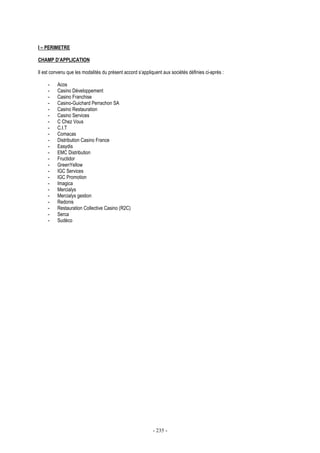 - 235 -
I – PERIMETRE
CHAMP D’APPLICATION
Il est convenu que les modalités du présent accord s’appliquent aux sociétés définies ci-après :
- Acos
- Casino Développement
- Casino Franchise
- Casino-Guichard Perrachon SA
- Casino Restauration
- Casino Services
- C Chez Vous
- C.I.T
- Comacas
- Distribution Casino France
- Easydis
- EMC Distribution
- Fructidor
- GreenYellow
- IGC Services
- IGC Promotion
- Imagica
- Mercialys
- Mercialys gestion
- Redonis
- Restauration Collective Casino (R2C)
- Serca
- Sudéco
 