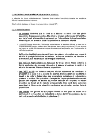 - 236 -
II – UNE ORGANISATION INTEGRANT LA SANTE SECURITE AU TRAVAIL
La prévention des risques professionnels dans l’entreprise, dans le cadre d’une politique concertée, est assurée par
différents intervenants internes et externes.
Outre la volonté stratégique du Groupe, l’organisation interne intègre la SST.
1°) Les intervenants internes
• La Direction considère que la santé et la sécurité au travail sont des parties
essentielles de ses responsabilités. Elle définit la stratégie en termes de SST et diffuse
son état d’esprit à l’ensemble du personnel par l’intermédiaire de tous les échelons
hiérarchiques, par la mise en place d’organisations et de moyens adaptés.
• Le pôle SST Groupe, rattaché à la DRH Groupe, propose les axes de la stratégie. Elle met en place tous les
moyens nécessaires pour leur mise en œuvre. Elle anime le réseau des Correspondants SST (une personne
par branche et société). Elle dispose des moyens nécessaires pour l’analyse et/ou pour l’expérimentation de
méthodes ou matériels.
• La Direction des établissements prend toutes les mesures nécessaires pour assurer la
sécurité et protéger la santé de ses salariés : actions de prévention, de formation et
d’information. Elle met en œuvre les stratégies déterminées.
• Les Instances Représentatives du Personnel du Groupe et des filiales veillent à la
bonne application des mesures nécessaires à assurer et protéger la santé et la
sécurité des salariés. Elles sont force de propositions.
• Les CHSCT ou DP : ces instances ont pour mission, notamment, de contribuer à la
protection de la santé et de la sécurité des salariés, à l’amélioration des conditions de
travail et de veiller à l’observation des prescriptions législatives et réglementaires
prises en la matière. Elles procèdent à l‘analyse des risques professionnels auxquels
peuvent être exposés les salariés et peuvent effectuer des enquêtes en matière
d’accident de travail et de maladie professionnelle. Elles sont donc pleinement
associées à la démarche de prévention menée dans les entreprises en étant force de
propositions.
• Les salariés sont garants de leur propre sécurité sur leur poste de travail en se
conformant et en respectant les instructions en termes de SST (connaissance du lieu
de travail, protections individuelles et collectives…).
 