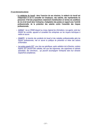 - 237 -
2°) Les intervenants externes
• La médecine du travail : dans l’exercice de ses missions, le médecin du travail est
indépendant et est le conseiller de l’employeur, des salariés, des représentants du
personnel. Il fait des propositions notamment d’amélioration en termes de conditions
de vie et de travail dans l’entreprise, d’adaptation des postes en rapport avec l’activité
professionnelle, de la protection des salariés contre l’ensemble des risques
professionnels.
• CARSAT : les ex CRAM relayent au niveau régional les informations. Les agents, outre leur
mission de contrôle, appuient et conseillent les entreprises sur les moyens techniques à
mettre en œuvre.
• CNAMTS : la branche des accidents de travail et des maladies professionnelles gère les
risques professionnels, met en œuvre la politique de prévention et mène des actions
d’information.
• Les autres experts SST : pour des cas spécifiques, après validation de la Direction, certains
experts SST peuvent être sollicités, tels que des ergonomes, des organismes et cabinets
spécialisés, des chercheurs… qui peuvent accompagner l’entreprise dans leur domaine
respectif de compétences.
 