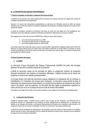- 238 -
III – LA PREVENTION DES RISQUES PROFESSIONNELS
1°) Dans la conception, la rénovation, l’extension des locaux de travail
L’intégration de la prévention des risques professionnels est toujours plus efficace lorsqu’elle est intégrée dès la phase de
conception des bâtiments et des équipements.
Intervenir à la source des changements organisationnels ou techniques de l’entreprise permet de définir les risques
inhérents et par là même les mesures de prévention appropriées afin de garantir la meilleure protection de la santé et de la
sécurité des salariés.
La phase de conception, rénovation et d’extension des locaux de travail sont des étapes tout à fait stratégiques pour
l’entreprise car les choix effectués conditionnent fortement et durablement l’adéquation de ces locaux à l’activité.
Des engagements ont donc été pris avec la CNAMTS pour mettre en œuvre cette démarche :
par la branche Supermarchés en juin 2006,
par la branche Hypermarchés en septembre 2007,
par la filiale logistique Easydis en octobre 2009.
Les premiers bilans des chartes déjà mises en place en Supermarchés, Hypermarchés, logistique Easydis ayant montré leur
efficacité, les actions définies dans ces chartes seront renouvelées et étendues aux autres filiales du périmètre en tenant
compte des spécificités de l’activité de chacune d’entre elles. Ces chartes sont mises en ligne sur l’intranet et reprises dans
leurs objectifs sur l’internet Groupe.
2°) Dans l’évaluation des risques
a) Le DUERP
Le Document Unique d’Evaluation des Risques Professionnels (DUERP) fait partie des principes
généraux de sécurité et constitue la base de la prévention.
L’intérêt du document unique est de permettre de définir un programme d’actions de prévention
découlant directement des analyses et évaluations effectuées. L’objectif principal est de réduire les
accidents du travail et les maladies professionnelles.
Le Groupe Casino s’est doté des documents uniques obligatoires et nécessaires afin de contribuer à
l’identification et à l’évaluation des risques dans l’entreprise. Le document unique permet de lister et
hiérarchiser les risques pouvant porter atteinte à la sécurité de tout salarié et de préconiser des actions
visant à les réduire, voire les supprimer. Ce document doit faire l'objet de réévaluations régulières au
moins une fois par an et /ou à chaque fois qu'une unité de travail a été modifiée.
Une réflexion sera initiée afin de rendre ce document plus lisible et mieux adapté au fonctionnement des établissements.
b) La démarche Cap Prévention
Au-delà du document unique, le Groupe Casino a initié la mise en place de Cap Prévention. Cap Prévention est un
programme d’écoute sur l’organisation et les conditions de travail, établissement par établissement, de l’ensemble des
salariés via les managers de proximité. Les Instances Représentatives du Personnel sont associées à cette démarche. Ce
programme d’écoute est une source de mobilisation et d’action sur la prévention des risques professionnels.
La démarche d’écoute annuelle fait de l’identification et de l’évaluation a priori des risques un élément majeur de la politique
santé et sécurité au travail. Cette évaluation part de la réalité des situations de travail, de leur perception par les opérateurs
et s’appuie sur les connaissances disponibles.
 
