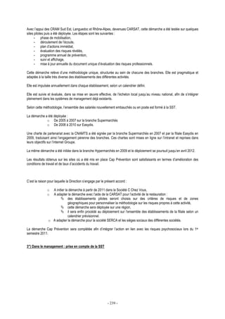 - 239 -
Avec l’appui des CRAM Sud Est, Languedoc et Rhône-Alpes, devenues CARSAT, cette démarche a été testée sur quelques
sites pilotes puis a été déployée. Les étapes sont les suivantes :
- phase de mobilisation,
- déroulement de l’écoute,
- plan d’actions immédiat,
- évaluation des risques révélés,
- programme annuel de prévention,
- suivi et affichage,
- mise à jour annuelle du document unique d’évaluation des risques professionnels.
Cette démarche relève d’une méthodologie unique, structurée au sein de chacune des branches. Elle est pragmatique et
adaptée à la taille très diverse des établissements des différentes activités.
Elle est impulsée annuellement dans chaque établissement, selon un calendrier défini.
Elle est suivie et évaluée, dans sa mise en œuvre effective, de l’échelon local jusqu’au niveau national, afin de s’intégrer
pleinement dans les systèmes de management déjà existants.
Selon cette méthodologie, l’ensemble des salariés nouvellement embauchés ou en poste est formé à la SST.
La démarche a été déployée :
o De 2005 à 2007 sur la branche Supermarchés
o De 2008 à 2010 sur Easydis.
Une charte de partenariat avec la CNAMTS a été signée par la branche Supermarchés en 2007 et par la filiale Easydis en
2009, traduisant ainsi l’engagement pérenne des branches. Ces chartes sont mises en ligne sur l’intranet et reprises dans
leurs objectifs sur l’internet Groupe.
La même démarche a été initiée dans la branche Hypermarchés en 2009 et le déploiement se poursuit jusqu’en avril 2012.
Les résultats obtenus sur les sites où a été mis en place Cap Prévention sont satisfaisants en termes d’amélioration des
conditions de travail et de taux d’accidents du travail.
C’est la raison pour laquelle la Direction s’engage par le présent accord :
o A initier la démarche à partir de 2011 dans la Société C Chez Vous,
o A adapter la démarche avec l’aide de la CARSAT pour l’activité de la restauration :
des établissements pilotes seront choisis sur des critères de risques et de zones
géographiques pour personnaliser la méthodologie sur les risques propres à cette activité,
cette démarche sera déployée sur une région,
il sera enfin procédé au déploiement sur l’ensemble des établissements de la filiale selon un
calendrier prévisionnel.
o A adapter la démarche pour la société SERCA et les sièges sociaux des différentes sociétés.
La démarche Cap Prévention sera complétée afin d’intégrer l’action en lien avec les risques psychosociaux lors du 1er
semestre 2011.
3°) Dans le management : prise en compte de la SST
 