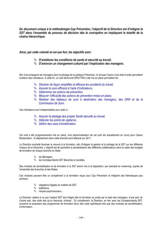 - 240 -
Du document unique à la méthodologie Cap Prévention, l’objectif de la Direction est d’intégrer la
SST dans l’ensemble du process de décision dès la conception en impliquant la totalité de la
chaîne hiérarchique.
Ainsi, par cette volonté et cet axe fort, les objectifs sont :
D’améliorer les conditions de santé et sécurité au travail,
D’amorcer un changement culturel par l’implication des managers.
Afin d’accompagner les managers dans le pilotage de la politique Prévention, le Groupe Casino s’est doté d’outils permettant
d’obtenir des indicateurs. A cette fin, un outil dénommé SPECTRA a été mis en place permettant de :
Déclarer de façon simplifiée et efficace les accidents du travail,
Assurer le suivi efficace à l’aide d’indicateurs,
Déterminer les actions de prévention,
Mesurer l’efficacité des actions de prévention mises en place,
Réaliser des tableaux de suivi à destination des managers, des DRH et de la
Commission de Suivi.
Ces indicateurs sont indispensables pour aider à :
Assurer le pilotage des projets Santé sécurité au travail,
Détecter les points de vigilance,
Définir des axes d’amélioration.
Cet outil a été progressivement mis en place. Une personnalisation de cet outil est actuellement en cours pour Casino
Restauration ; le déploiement dans cette branche sera effectué sur 2011.
La Direction souhaite favoriser le recours à la formation, afin d’intégrer la gestion et le pilotage de la SST sur les différents
niveaux de la hiérarchie. L’objectif est de permettre la sensibilisation des différents collaborateurs dans le cadre des budgets
de formation de chaque branche ou filiale :
les Managers,
les Correspondants SST Branches et sociétés.
Des modules de sensibilisation et de formation à la SST seront mis à la disposition, par exemple en e-learning, auprès de
l’ensemble des branches et des filiales.
Ces modules peuvent être un complément à la formation reçue pour Cap Prévention et intègrent des thématiques plus
pointues :
obligations légales en matière de SST,
addictions,
risques psychosociaux…
La Direction veillera à ce que l’aspect SST soit intégré dès la formation au poste par le biais des managers, d’une part, et,
d’autre part, des outils tels qu’un fascicule, intranet... En complément, la Direction, en lien avec les Correspondants SST,
concevra et proposera des programmes de formation et/ou des outils spécifiques tels que des modules de sensibilisation,
d’information…
 