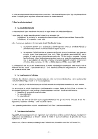 - 241 -
Le panel de l’offre de formation en matière de SST contribuera à une meilleure intégration de la poly compétence en toute
sécurité : consignes, gestes et postures, formation à l’utilisation de matériel électrique…
4°) Dans la réalisation du travail
a) La manutention manuelle
La Direction constate que la manutention manuelle est un risque identifié dans notre secteur d’activité.
C’est la raison pour laquelle des aménagements ont été mis en œuvre tels que :
- le déploiement de douchettes sur les postes d’encaissement dans la branche Hypermarchés et Supermarchés,
- le déploiement de transpalettes à haute levée.
A titre d’expériences, des tests ont été mis en place dans la filiale Easydis, tels que :
Le programme Stimcore (avec le concours du cabinet Cap Secur Conseil) et la méthode REVEIL qui
permettent un échauffement neuromusculaire avant la prise de poste.
Le programme TMS 42 (méthode de prévention des Troubles Musculo-Squelettiques) testé dans deux
entrepôts pilotes. Cette méthodologie, initiée par la CRAM Rhône-Alpes, devenue CARSAT, avec la
médecine du travail permet une démarche de prévention des TMS des membres supérieurs. L’écoute et
l’analyse de poste incluant le découpage des gestes et postures sur le plan bio mécanique permettent la
mise en œuvre d’actions de prévention portant sur l’organisation du travail, le matériel, l’environnement
et l’individu. Cette expérience a été initiée en 2009 et déployée en Rhône-Alpes en 2010-2011.
En parallèle de ces tests et au vu des résultats obtenus, la Direction proposera pour l’ensemble des autres filiales un plan de
prévention des TMS adapté. Ce plan débutera en 2011 sur la branche Supermarchés et Hypermarchés en collaboration
avec la CARSAT Rhône Alpes.
b) Le travail sur écran d’ordinateur
L’utilisation des ordinateurs est devenue incontournable dans notre environnement de travail qui à terme peut engendrer
éventuellement de la fatigue visuelle ou de mauvaises postures.
Ceci peut s’expliquer par une méconnaissance de la bonne utilisation des postes de travail informatiques et des matériels.
Pour accompagner les salariés dans l’utilisation quotidienne de leur ordinateur, il a été décidé de diffuser un livret sur « les
bons gestes à adopter pour le travail sur écran » dans lequel seraient notamment abordés les points suivants :
l’installation de son poste de travail informatisé,
les postures à adopter,
les postures à éviter.
Ce livret devra être donné à tout salarié ayant un poste informatique ainsi qu’à tout nouvel embauché. Il sera mis à
disposition sur le panneau d’affichage « Santé Sécurité au Travail ».
Il sera également présenté à titre informatif aux membres du CHSCT lors d’une réunion trimestrielle.
c) Les risques psychosociaux
Depuis 2009, désireuse de poursuivre son engagement de prévention de la santé non seulement physique, mais également
psychique de ses collaborateurs, la Direction a décidé de mettre en œuvre une démarche de prévention des risques
psychosociaux au travail.
Dans ce cadre, un accord de méthode a été signé avec l’ensemble des organisations syndicales le 22 janvier 2010.
 