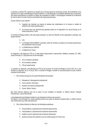 - 242 -
La Direction a sollicité VTE, organisme qui travaille avec le Groupe depuis de nombreuses années, afin de bénéficier d’une
expertise et d’un appui méthodologique d’experts extérieurs. Il a été demandé à ce prestataire spécialisé dans la prévention
des risques psychosociaux et membre du réseau des consultants de l’ANACT, d’accompagner l’ensemble de la démarche
de mise en œuvre d’un plan d’actions de prévention des risques psychosociaux.
Ce plan d’actions a pour objectifs :
d’apporter des réponses aux besoins et attentes des collaborateurs et du Groupe en matière de
prévention des risques psychosociaux ;
de s’inscrire dans une démarche plus générale portant sur la négociation d’un accord Groupe sur la
Santé et Sécurité au Travail.
Un Comité de Pilotage paritaire a été créé auquel participent, au côté de la Direction et des organisations syndicales, des
experts externes :
VTE
Le Professeur Michel DEBOUT, psychiatre, auteur de nombreux ouvrages sur les risques psychosociaux
et le harcèlement moral au travail
La CRAM (devenue CARSAT)
La Médecine du Travail.
Un diagnostic a été réalisé par VTE sur 17 sites pilotes (hypermarchés, supermarchés, cafétérias, entrepôts, CIT, EMC,
Casino Services) où 1 028 personnes ont été interrogées :
231 en entretiens individuels
52 en entretiens collectifs
745 par questionnaires.
La restitution du diagnostic a été effectuée par VTE lors de la réunion du Comité de Pilotage du 25 mai 2010. Au vu des
résultats du diagnostic, les 21 et 29 juin 2010, le Comité de Pilotage a travaillé sur des préconisations de plan d’actions
composé de deux parties :
1. Plan d’actions Groupe pour les quatre thématiques transversales :
Management / développement professionnel
Communication / Information
Equilibre vie privée/vie professionnelle
Ecoute / Relais / Soutien.
Des relais d’écoute régionaux sont mis en place. Et pour compléter ce dispositif, un référent national « Risques
Psychosociaux » pourra être sollicité.
L’accompagnement psychologique existant en cas d’agressions externes sera poursuivi.
Par ailleurs, il sera fait appel à un soutien spécifique externe pour gérer les situations exceptionnelles. Le référent national
sera l’interlocuteur pour initier cette démarche.
2. Plan d’actions Branche ou filiale pour les thématiques spécifiques :
Polycompétence / polyactivité dans la Branche Hypermarchés
Polycompétence / polyactivité dans la Branche Supermarchés
Qualité du travail / polyactivité dans la Branche Restauration
Isolement et place des collectifs au sein de la filiale Easydis et C Chez Vous
 
