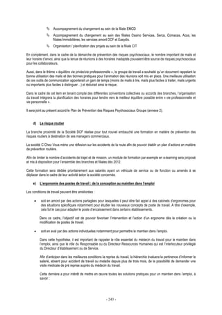 - 243 -
Accompagnement du changement au sein de la filiale EMCD
Accompagnement du changement au sein des filiales Casino Services, Serca, Comacas, Acos, les
filiales Immobilières, les services amont DCF et Easydis.
Organisation / planification des projets au sein de la filiale CIT
En complément, dans le cadre de la démarche de prévention des risques psychosociaux, le nombre important de mails et
leur horaire d’envoi, ainsi que la tenue de réunions à des horaires inadaptés pouvaient être source de risques psychosociaux
pour les collaborateurs.
Aussi, dans le thème « équilibre vie privée/vie professionnelle », le groupe de travail a souhaité qu’un document rappelant la
bonne utilisation des mails et des bonnes pratiques pour l’animation des réunions soit mis en place. Une meilleure utilisation
de ces outils de communication apporterait un gain de temps (moins de mails à lire, mails plus faciles à traiter, mails urgents
ou importants plus faciles à distinguer…) et réduirait ainsi le risque.
Dans le cadre de cet item en tenant compte des différentes conventions collectives ou accords des branches, l’organisation
du travail intégrera la planification des horaires pour tendre vers le meilleur équilibre possible entre « vie professionnelle et
vie personnelle ».
Il sera joint au présent accord le Plan de Prévention des Risques Psychosociaux Groupe (annexe 2).
d) Le risque routier
La branche proximité de la Société DCF réalise pour tout nouvel embauché une formation en matière de prévention des
risques routiers à destination de ses managers commerciaux.
La société C Chez Vous mène une réflexion sur les accidents de la route afin de pouvoir établir un plan d’actions en matière
de prévention routière.
Afin de limiter le nombre d’accidents de trajet et de mission, un module de formation par exemple en e-learning sera proposé
et mis à disposition pour l’ensemble des branches et filiales dès 2012.
Cette formation sera dédiée prioritairement aux salariés ayant un véhicule de service ou de fonction ou amenés à se
déplacer dans le cadre de leur activité selon la société concernée.
e) L’ergonomie des postes de travail : de la conception au maintien dans l’emploi
Les conditions de travail peuvent être améliorées :
• soit en amont par des actions partagées pour lesquelles il peut être fait appel à des cabinets d’ergonomes pour
des situations spécifiques notamment pour étudier les nouveaux concepts de poste de travail. A titre d’exemple,
cela fut le cas pour adapter le poste d’encaissement dans certains établissements.
Dans ce cadre, l’objectif est de pouvoir favoriser l’intervention et l’action d’un ergonome dès la création ou la
modification de postes de travail.
• soit en aval par des actions individuelles notamment pour permettre le maintien dans l’emploi.
Dans cette hypothèse, il est important de rappeler le rôle essentiel du médecin du travail pour le maintien dans
l’emploi, ainsi que le rôle du Responsable ou du Directeur Ressources Humaines qui est l’interlocuteur privilégié
du Directeur d’établissement ou de Service.
Afin d’anticiper dans les meilleures conditions la reprise du travail, la hiérarchie évaluera la pertinence d’informer le
salarié, absent pour accident de travail ou maladie depuis plus de trois mois, de la possibilité de demander une
visite médicale de pré reprise auprès du médecin du travail.
Cette dernière a pour intérêt de mettre en œuvre toutes les solutions pratiques pour un maintien dans l’emploi, à
savoir :
 