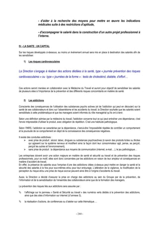 - 244 -
- d’aider à la recherche des moyens pour mettre en œuvre les indications
médicales suite à des restrictions d’aptitude,
- d’accompagner le salarié dans la construction d’un autre projet professionnel à
l’interne.
IV – LA SANTE : UN CAPITAL
Sur les risques développés ci-dessous, au moins un événement annuel sera mis en place à destination des salariés afin de
les sensibiliser.
1) Les risques cardiovasculaires
La Direction s’engage à réaliser des actions dédiées à la santé, type « journée prévention des risques
cardiovasculaires » ou type « journées de la forme » : tests de cholestérol, diabète, d’effort…
Ces actions seront menées en collaboration avec la Médecine du Travail et auront pour objectif de sensibiliser les salariés
de plusieurs sites à l’importance de la prévention et des différents risques concomitants en matière de santé.
2) Les addictions
Consciente des conséquences de l’utilisation des substances psycho actives (et de l’addiction qui peut en découler) sur la
santé de ses collaborateurs et donc sur l’absentéisme et les accidents du travail, la Direction souhaite que les salariés soient
sensibilisés à cette problématique et que les managers soient informés du rôle managérial qu’ils ont à tenir.
Selon une définition admise par la médecine du travail, l'addiction concerne tout ce qui peut entraîner une dépendance, c'est
l'envie irrépressible d'utiliser le produit, avec obligation de répétition. C’est une habitude pathologique.
Selon l’INRS, l’addiction se caractérise par la dépendance, c'est-à-dire l’impossibilité répétée de contrôler un comportement
et la poursuite de ce comportement en dépit de la connaissance des conséquences négatives.
Il existe des conduites addictives :
avec prise de produit : alcool, tabac, drogues ou substances psychoactives (à savoir des produits licites ou illicites
qui agissent sur le système nerveux et modifient ainsi la façon dont leur consommateur agit, pense, se perçoit,
perçoit les autres et l’environnement),
sans prise de produit : la dépendance aux moyens de communication (internet, e-mail….), le jeu pathologique…
Les entreprises doivent avoir une action majeure en matière de santé et sécurité au travail et de prévention des risques
professionnels, pour ce motif, elles sont donc concernées par les addictions en raison de leur ampleur et conséquences en
matière d’accident de travail.
En effet, la présence de salariés sous l’emprise d’une des addictions citées ci-dessus peut mettre en danger la santé et la
sécurité des salariés à la fois pour eux-mêmes et/ou pour leur entourage. L’altération de la vigilance, la modification de la
perception du risque et/ou une prise de risque accrue peuvent ainsi être à l’origine d’accidents du travail.
Aussi, la Direction a décidé d’assurer la prise en charge des addictions au sein du Groupe par de la prévention, de
l’information et de la sensibilisation de l’ensemble des collaborateurs ainsi que de la formation des managers.
La prévention des risques liés aux addictions sera assurée par :
l’affichage sur le panneau « Santé et Sécurité au travail » des numéros verts dédiés à la prévention des addictions,
ainsi que des sites d’information sur internet (cf annexe 3),
la réalisation d’actions, de conférences ou d’atelier sur cette thématique….
 