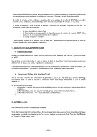 - 245 -
Dans chaque établissement du Groupe, les collaborateurs pourront prendre connaissance de livrets « prévention des
addictions » qui seront en accès libre et consultables sur le panneau d’affichage « Santé et Sécurité au travail ».
Un module de formation sur les « addictions » sera disponible sur le catalogue de formation de CAMPUS et pourra être
demandé par tout collaborateur. Il sera fait droit par salarié demandeur, à ce module de formation ou équivalent.
Le module de formation « santé et sécurité au travail » à destination des managers comportera un volet sur « les
addictions et le travail » afin de leur préciser :
- la nature des addictions et leurs effets,
- le rôle et les degrés de responsabilités de chacun (le manager, la médecine du travail, le CHSCT…) lors
de la prise de connaissance d’un salarié atteint d’addiction,
- le langage et l’approche à adopter.
L’objectif de cette formation est de permettre à tous de réagir face à des situations individuelles susceptibles de mettre en
danger un salarié ou son entourage suite à une addiction.
V – COMMUNICATION SUR LES ACTIONS MENEES
a) Communication interne
La Direction utilisera l’ensemble des moyens existants (magazine, intranet, newsletter, livret d’accueil…) pour communiquer
sur la SST.
Ces parutions permettront de mettre en avant les actions de Santé et Sécurité au Travail mises en place au sein des
établissements du Groupe ainsi que leur impact sur les collaborateurs.
L’objectif est de développer des outils de sensibilisation, d’accueil, d’information à destination des salariés et managers. Ces
outils seront notamment mis à disposition sur l’intranet dans une partie dédiée santé et sécurité au travail.
b) Le panneau d’affichage Santé Sécurité au Travail
Afin de sensibiliser l’ensemble des collaborateurs du périmètre du Groupe, il a été décidé qu’un panneau d’affichage
exclusivement dédié à la Santé et Sécurité au Travail sera présent dans chaque établissement au cours du premier
semestre 2011.
Ce panneau d’affichage permettra :
de centraliser l’ensemble des documents de sensibilisation prévus dans le présent accord tels que les problèmes
d’addiction….
d’afficher les articles parus dans le journal interne du Groupe sur la Santé et Sécurité au Travail….
d’afficher tous les numéros « vert » de prévention tels que les addictions,….
…….
VI – SUIVI DE L’ACCORD
Une Commission de Suivi de l’accord est créée à cet effet.
Cette Commission de Suivi est constituée de manière paritaire, de deux membres désignés par chaque
organisation syndicale représentative et d’un nombre égal de représentants de la Direction. Le Médecin
du Travail du Siège y sera invité.
 