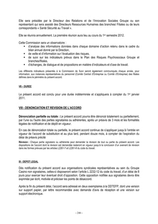 - 246 -
Elle sera présidée par le Directeur des Relations et de l’Innovation Sociales Groupe ou son
représentant qui sera assisté des Directeurs Ressources Humaines des branches/ Filiales ou de leurs
correspondants « Santé Sécurité au Travail ».
Elle se réunira annuellement. La première réunion aura lieu au cours du 1er semestre 2012.
Cette Commission sera un observatoire :
d’analyse des informations données dans chaque domaine d’action retenu dans le cadre du
bilan annuel donné par la Direction,
de veille et d’information sur l’évaluation des risques,
de suivi sur les indicateurs prévus dans le Plan des Risques Psychosociaux Groupe et
branches/filiales,
d’échanges, de dialogue et de propositions en matière d’indicateurs et d’axe de travail.
Les différents indicateurs présentés à la Commission de Suivi seront également communiqués chaque année, pour
information, aux instances représentatives du personnel (Comité Central d’Entreprise ou Comité d’Entreprise) des filiales
définies dans le périmètre du présent accord.
VII – DUREE
Le présent accord est conclu pour une durée indéterminée et s’appliquera à compter du 1er janvier
2011.
VIII - DENONCIATION ET REVISION DE L’ACCORD
Dénonciation partielle ou totale : Le présent accord pourra être dénoncé totalement ou partiellement,
par l'une ou l'autre des parties signataires ou adhérentes, après un préavis de 3 mois et les formalités
légales de notification et de dépôt en vigueur.
En cas de dénonciation totale ou partielle, le présent accord continue de s’appliquer jusqu’à l’entrée en
vigueur de l’accord de substitution et au plus tard, pendant douze mois, à compter de l’expiration du
délai de préavis précité
Révision : Chaque partie signataire ou adhérente peut demander la révision de tout ou partie du présent accord. Les
dispositions de l’accord dont la révision est demandée resteront en vigueur jusqu’à la conclusion d’un avenant de révision
dans les formes prévues par les articles L2261-7 et L2261-8 du code du travail.
IX - DEPOT LEGAL
Dès notification du présent accord aux organisations syndicales représentatives au sein du Groupe
Casino non signataires, celles-ci disposeront selon l’article L 2232-12 du code du travail, d’un délai de 8
jours pour exercer leur éventuel droit d’opposition. Cette opposition notifiée aux signataires devra être
exprimée par écrit, motivée et préciser les points de désaccord.
Après la fin du présent délai, l’accord sera adressé en deux exemplaires à la DDTEFP, dont une version
sur support papier, par lettre recommandée avec demande d'avis de réception et une version sur
support électronique.
 