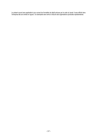 - 247 -
Le présent accord sera applicable le jour suivant les formalités de dépôt prévues par le code du travail. Il sera affiché dans
l’entreprise dès son entrée en vigueur. Un exemplaire sera remis à chacune des organisations syndicales représentatives
 