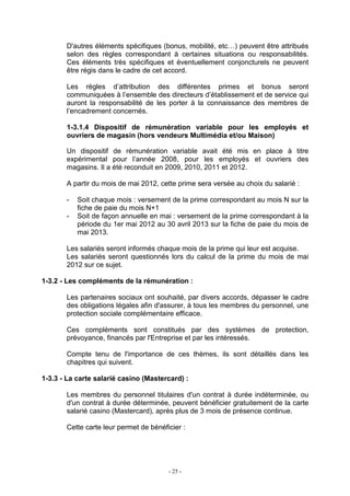 - 25 -
D'autres éléments spécifiques (bonus, mobilité, etc…) peuvent être attribués
selon des règles correspondant à certaines situations ou responsabilités.
Ces éléments très spécifiques et éventuellement conjoncturels ne peuvent
être régis dans le cadre de cet accord.
Les règles d’attribution des différentes primes et bonus seront
communiquées à l’ensemble des directeurs d’établissement et de service qui
auront la responsabilité de les porter à la connaissance des membres de
l’encadrement concernés.
1-3.1.4 Dispositif de rémunération variable pour les employés et
ouvriers de magasin (hors vendeurs Multimédia et/ou Maison)
Un dispositif de rémunération variable avait été mis en place à titre
expérimental pour l’année 2008, pour les employés et ouvriers des
magasins. Il a été reconduit en 2009, 2010, 2011 et 2012.
A partir du mois de mai 2012, cette prime sera versée au choix du salarié :
- Soit chaque mois : versement de la prime correspondant au mois N sur la
fiche de paie du mois N+1
- Soit de façon annuelle en mai : versement de la prime correspondant à la
période du 1er mai 2012 au 30 avril 2013 sur la fiche de paie du mois de
mai 2013.
Les salariés seront informés chaque mois de la prime qui leur est acquise.
Les salariés seront questionnés lors du calcul de la prime du mois de mai
2012 sur ce sujet.
1-3.2 - Les compléments de la rémunération :
Les partenaires sociaux ont souhaité, par divers accords, dépasser le cadre
des obligations légales afin d'assurer, à tous les membres du personnel, une
protection sociale complémentaire efficace.
Ces compléments sont constitués par des systèmes de protection,
prévoyance, financés par l'Entreprise et par les intéressés.
Compte tenu de l'importance de ces thèmes, ils sont détaillés dans les
chapitres qui suivent.
1-3.3 - La carte salarié casino (Mastercard) :
Les membres du personnel titulaires d'un contrat à durée indéterminée, ou
d'un contrat à durée déterminée, peuvent bénéficier gratuitement de la carte
salarié casino (Mastercard), après plus de 3 mois de présence continue.
Cette carte leur permet de bénéficier :
 