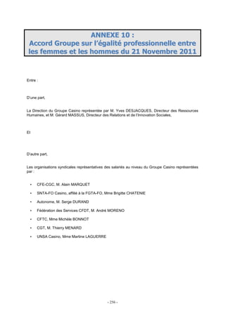 - 256 -
AANNNNEEXXEE 1100 ::
AAccccoorrdd GGrroouuppee ssuurr ll’’ééggaalliittéé pprrooffeessssiioonnnneellllee eennttrree
lleess ffeemmmmeess eett lleess hhoommmmeess dduu 2211 NNoovveemmbbrree 22001111
Entre :
D’une part,
La Direction du Groupe Casino représentée par M. Yves DESJACQUES, Directeur des Ressources
Humaines, et M. Gérard MASSUS, Directeur des Relations et de l’Innovation Sociales,
Et
D’autre part,
Les organisations syndicales représentatives des salariés au niveau du Groupe Casino représentées
par :
• CFE-CGC, M. Alain MARQUET
• SNTA-FO Casino, affilié à la FGTA-FO, Mme Brigitte CHATENIE
• Autonome, M. Serge DURAND
• Fédération des Services CFDT, M. André MORENO
• CFTC, Mme Michèle BONNOT
• CGT, M. Thierry MENARD
• UNSA Casino, Mme Martine LAGUERRE
 