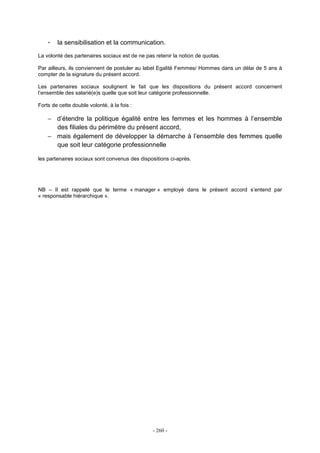 - 260 -
- la sensibilisation et la communication.
La volonté des partenaires sociaux est de ne pas retenir la notion de quotas.
Par ailleurs, ils conviennent de postuler au label Egalité Femmes/ Hommes dans un délai de 5 ans à
compter de la signature du présent accord.
Les partenaires sociaux soulignent le fait que les dispositions du présent accord concernent
l’ensemble des salarié(e)s quelle que soit leur catégorie professionnelle.
Forts de cette double volonté, à la fois :
− d’étendre la politique égalité entre les femmes et les hommes à l’ensemble
des filiales du périmètre du présent accord,
− mais également de développer la démarche à l’ensemble des femmes quelle
que soit leur catégorie professionnelle
les partenaires sociaux sont convenus des dispositions ci-après.
NB – Il est rappelé que le terme « manager » employé dans le présent accord s’entend par
« responsable hiérarchique ».
 