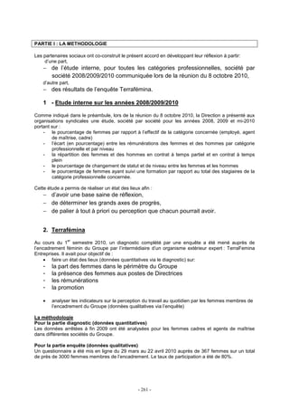 - 261 -
PARTIE I : LA METHODOLOGIE
Les partenaires sociaux ont co-construit le présent accord en développant leur réflexion à partir:
d’une part,
− de l’étude interne, pour toutes les catégories professionnelles, société par
société 2008/2009/2010 communiquée lors de la réunion du 8 octobre 2010,
d’autre part,
− des résultats de l’enquête Terrafémina.
1 - Etude interne sur les années 2008/2009/2010
Comme indiqué dans le préambule, lors de la réunion du 8 octobre 2010, la Direction a présenté aux
organisations syndicales une étude, société par société pour les années 2008, 2009 et mi-2010
portant sur :
- le pourcentage de femmes par rapport à l’effectif de la catégorie concernée (employé, agent
de maîtrise, cadre)
- l’écart (en pourcentage) entre les rémunérations des femmes et des hommes par catégorie
professionnelle et par niveau
- la répartition des femmes et des hommes en contrat à temps partiel et en contrat à temps
plein
- le pourcentage de changement de statut et de niveau entre les femmes et les hommes
- le pourcentage de femmes ayant suivi une formation par rapport au total des stagiaires de la
catégorie professionnelle concernée.
Cette étude a permis de réaliser un état des lieux afin :
− d’avoir une base saine de réflexion,
− de déterminer les grands axes de progrès,
− de palier à tout à priori ou perception que chacun pourrait avoir.
2. Terrafémina
Au cours du 1
er
semestre 2010, un diagnostic complété par une enquête a été mené auprès de
l’encadrement féminin du Groupe par l’intermédiaire d’un organisme extérieur expert : TerraFemina
Entreprises. Il avait pour objectif de :
• faire un état des lieux (données quantitatives via le diagnostic) sur:
- la part des femmes dans le périmètre du Groupe
- la présence des femmes aux postes de Directrices
- les rémunérations
- la promotion
• analyser les indicateurs sur la perception du travail au quotidien par les femmes membres de
l’encadrement du Groupe (données qualitatives via l’enquête)
La méthodologie
Pour la partie diagnostic (données quantitatives)
Les données arrêtées à fin 2009 ont été analysées pour les femmes cadres et agents de maîtrise
dans différentes sociétés du Groupe.
Pour la partie enquête (données qualitatives)
Un questionnaire a été mis en ligne du 29 mars au 22 avril 2010 auprès de 367 femmes sur un total
de près de 3000 femmes membres de l’encadrement. Le taux de participation a été de 80%.
 