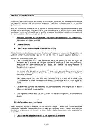 - 263 -
PARTIE II : LE RECRUTEMENT
Le Groupe Casino réaffirme que son process de recrutement repose sur des critères objectifs tels que
les diplômes obtenus, les compétences acquises, l’expérience professionnelle et le parcours
professionnel.
A ce titre, la Direction veille à ce que le principe de non-discrimination soit strictement respecté pour
toute action de recrutement externe ou lors de toute mobilité interne au sein du Groupe. Ainsi, aucune
candidature féminine n’est écartée de ce seul fait et aucune candidature masculine n’est écartée à
des postes traditionnellement occupés par des femmes.
I. MESURES CONCERNANT TOUTES LES CATEGORIES PROFESSIONNELLES : EMPLOYES,
AGENTS DE MAITRISE, CADRES
1. Le recrutement
1.1Le Guide du recrutement au sein du Groupe
Afin de lutter contre tous les stéréotypes, la Direction des Ressources Humaines du Groupe élaborera
un Guide sur le recrutement en 2011 qui sera mis à la disposition de tous les recruteurs du Groupe.
Ainsi, il sera notamment rappelé que :
- La formulation des annonces des offres d'emploi, y compris vers les agences
d’intérim, et la bourse de l’emploi, doit être objective et non discriminante,
traduisant les caractéristiques du poste, en termes de compétences et
d’expérience requises
Sur chaque offre d'emploi, la mention (H/F) sera portée permettant aux femmes et aux
hommes de pouvoir postuler. Chaque fois que possible l'intitulé du poste sera libellé au
masculin et au féminin.
Il en va de même pour tout descriptif de poste ainsi que pour les fiches Emploi
Compétences établies dans le cadre de l’accord Groupe sur la GPEC signé en
2008.
- Les femmes, comme les hommes, peuvent accéder à tout emploi, qu’ils soient
à temps plein ou à temps partiel.
- Une réponse par courrier ou par courriel est nécessaire pour toute candidature
reçue.
1.2L’information des recruteurs
Il sera également rappelé à l’ensemble des recruteurs du Groupe à l’occasion de formations internes
ou externes qu’aucune mesure discriminatoire (sexe, âge, handicap, religion, origine…) ne doit avoir
lieu dans le processus de recrutement : de l’étape de la réception du curriculum vitae jusqu’au choix
du candidat.
2. Les cabinets de recrutement et les agences d’intérims
 