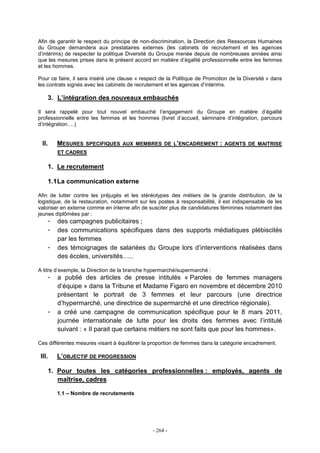- 264 -
Afin de garantir le respect du principe de non-discrimination, la Direction des Ressources Humaines
du Groupe demandera aux prestataires externes (les cabinets de recrutement et les agences
d’intérims) de respecter la politique Diversité du Groupe menée depuis de nombreuses années ainsi
que les mesures prises dans le présent accord en matière d’égalité professionnelle entre les femmes
et les hommes.
Pour ce faire, il sera inséré une clause « respect de la Politique de Promotion de la Diversité » dans
les contrats signés avec les cabinets de recrutement et les agences d’intérims.
3. L’intégration des nouveaux embauchés
Il sera rappelé pour tout nouvel embauché l’engagement du Groupe en matière d’égalité
professionnelle entre les femmes et les hommes (livret d’accueil, séminaire d’intégration, parcours
d’intégration….)
II. MESURES SPECIFIQUES AUX MEMBRES DE L’ENCADREMENT : AGENTS DE MAITRISE
ET CADRES
1. Le recrutement
1.1La communication externe
Afin de lutter contre les préjugés et les stéréotypes des métiers de la grande distribution, de la
logistique, de la restauration, notamment sur les postes à responsabilité, il est indispensable de les
valoriser en externe comme en interne afin de susciter plus de candidatures féminines notamment des
jeunes diplômées par :
- des campagnes publicitaires ;
- des communications spécifiques dans des supports médiatiques plébiscités
par les femmes
- des témoignages de salariées du Groupe lors d’interventions réalisées dans
des écoles, universités…..
A titre d’exemple, la Direction de la branche hypermarché/supermarché :
- a publié des articles de presse intitulés « Paroles de femmes managers
d’équipe » dans la Tribune et Madame Figaro en novembre et décembre 2010
présentant le portrait de 3 femmes et leur parcours (une directrice
d’hypermarché, une directrice de supermarché et une directrice régionale).
- a créé une campagne de communication spécifique pour le 8 mars 2011,
journée internationale de lutte pour les droits des femmes avec l’intitulé
suivant : « Il parait que certains métiers ne sont faits que pour les hommes».
Ces différentes mesures visant à équilibrer la proportion de femmes dans la catégorie encadrement.
III. L’OBJECTIF DE PROGRESSION
1. Pour toutes les catégories professionnelles : employés, agents de
maîtrise, cadres
1.1 – Nombre de recrutements
 