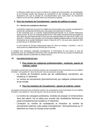 - 265 -
La Direction mettra tout en œuvre à l’interne en matière de communication, de sensibilisation
et de formation auprès des équipes de recrutement et des managers sur les présentes
dispositions afin que le principe de non-discrimination pour toute action de recrutement
externe ou lors de toute mobilité interne soit strictement respecté.
2. Pour les membres de l’encadrement : agents de maîtrise et cadres
2.1 – Nombre de candidatures féminines
La Direction mettra tout en œuvre en matière de communication pour susciter et augmenter le
nombre de candidatures féminines pour des postes d’encadrement à l’externe.
A titre d’exemple pour la branche hypermarchés/supermarchés de la société Distribution
Casino France, le taux de candidatures féminines à des postes d’encadrement est passée de
45% (46% pour les hypermarchés et 44% pour les supermarchés) à fin aout 2010 à 48% à fin
août 2011. (Chiffres communiqués à la Commission égalité professionnelle du Comité Central
d’entreprise de la société Distribution Casino France en 2011). Ce taux devra atteindre 50%
au plus tard au 31 décembre 2013.
Le site internet du Groupe (www.groupe-casino.fr), dans sa rubrique « carrières », met en
avant autant de collaboratrices femmes que d’hommes.
A l’analyse des indicateurs présentés annuellement, la Commission de suivi fixera un taux de
progression pour les candidatures féminines et les recrutements féminins aux postes d’encadrement
pour les sociétés relevant du périmètre du présent accord.
IV. LES INDICATEURS DE SUIVI
1. Pour toutes les catégories professionnelles : employés, agents de
maîtrise, cadres
Les parties conviennent que la Direction portera à la connaissance de la Commission de suivi définie
à l’article 1 de la partie IX « Suivi de l’accord » lors de sa réunion annuelle :
- Le nombre de formations suivies par les collaborateurs recrutement, par
société au 31 décembre
- Le nombre de recrutements (femmes/hommes) par catégorie professionnelle
et par société.
2. Pour les membres de l’encadrement : agents de maîtrise, cadres
Les parties conviennent que la Direction portera à la connaissance de la Commission de suivi définie
à l’article 1 de la partie IX « Suivi de l’accord » lors de sa réunion annuelle :
- Le nombre de campagne publicitaires, d’articles de presses/ et d’interventions
dans des salons, mis en place pour susciter des candidatures féminines au
poste d’encadrement par société au 31 décembre
- L’évolution du nombre de candidatures et l’évolution du nombre de
recrutements externes à des postes d’encadrement - femmes/hommes au 31
décembre au niveau du Groupe et par société.
 