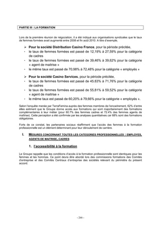 - 266 -
PARTIE III : LA FORMATION
Lors de la première réunion de négociation, il a été indiqué aux organisations syndicales que le taux
de femmes formées avait augmenté entre 2008 et fin août 2010. A titre d’exemple,
Pour la société Distribution Casino France, pour la période précitée,
- le taux de femmes formées est passé de 12,19% à 27,59% pour la catégorie
de cadres
- le taux de femmes formées est passé de 39,46% à 39,62% pour la catégorie
« agent de maitrise »
- le même taux est passé de 70,98% à 72,48% pour la catégorie « employés »
Pour la société Casino Services, pour la période précitée,
- le taux de femmes formées est passé de 45.83% à 71,76% pour la catégorie
de cadres
- le taux de femmes formées est passé de 55,81% à 59,52% pour la catégorie
« agent de maitrise »
- le même taux est passé de 60,20% à 79,66% pour la catégorie « employés ».
Selon l’enquête menée par TerraFemina auprès des femmes membres de l’encadrement, 62% d’entre
elles estiment que le Groupe donne accès aux formations qui sont majoritairement des formations
complémentaires à leur métier (pour 60.7% des femmes cadres et 72.4% des femmes agents de
maîtrise). Cette perception a été confirmée par les analyses quantitatives car 68% sont des formations
obligatoires.
Forts de ce constat, les partenaires sociaux réaffirment que l’accès des femmes à la formation
professionnelle est un élément déterminant pour leur déroulement de carrière.
I. MESURES CONCERNANT TOUTES LES CATEGORIES PROFESSIONNELLES : EMPLOYES,
AGENTS DE MAITRISE, CADRES
1. l’accessibilité à la formation
Le Groupe rappelle que les conditions d’accès à la formation professionnelle sont identiques pour les
femmes et les hommes. Ce point devra être abordé lors des commissions formations des Comités
d’entreprise et des Comités Centraux d’entreprise des sociétés relevant du périmètre du présent
accord.
 