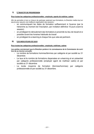 - 267 -
II. L’OBJECTIF DE PROGRESSION
Pour toutes les catégories professionnelles : employés, agents de maîtrise, cadres
Afin de permettre à tout un chacun de participer aisément aux formations, la Direction mettra tout en
œuvre pour assurer une meilleure organisation des sessions :
- en communiquant les dates de formation suffisamment à l’avance (par la
hiérarchie au moment de l’inscription, par invitation définitive 10 jours avant la
session)
- en privilégiant le déroulement des formations à proximité du lieu de travail et si
possible durant les horaires habituels de travail
- en privilégiant le e-learning à chaque fois que cela est pertinent.
III. LES INDICATEURS DE SUIVI
Pour toutes les catégories professionnelles : employés, maîtrises, cadres
Les parties conviennent que la Direction portera à la connaissance de la Commission de suivi
lors de sa réunion annuelle:
- Le nombre de formations hommes/femmes par catégorie et par société au 31
décembre
- Le taux et le nombre de formations dispensées en e-learning et en présentiel
par catégorie professionnelle (employé/ agent de maîtrise/ cadre) et par
société au 31 décembre
- La durée moyenne de formation (femmes/hommes) par catégorie
professionnelle et par société au 31 décembre.
 