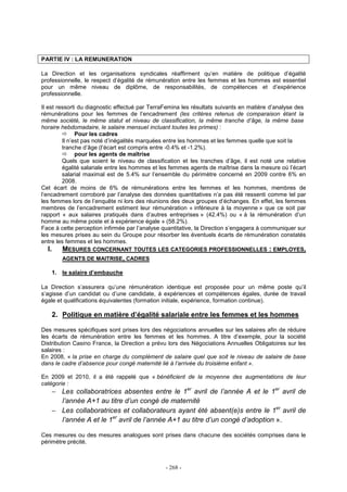 - 268 -
PARTIE IV : LA REMUNERATION
La Direction et les organisations syndicales réaffirment qu’en matière de politique d’égalité
professionnelle, le respect d’égalité de rémunération entre les femmes et les hommes est essentiel
pour un même niveau de diplôme, de responsabilités, de compétences et d’expérience
professionnelle.
Il est ressorti du diagnostic effectué par TerraFemina les résultats suivants en matière d’analyse des
rémunérations pour les femmes de l’encadrement (les critères retenus de comparaison étant la
même société, le même statut et niveau de classification, la même tranche d’âge, la même base
horaire hebdomadaire, le salaire mensuel incluant toutes les primes) :
Pour les cadres
Il n’est pas noté d’inégalités marquées entre les hommes et les femmes quelle que soit la
tranche d’âge (l’écart est compris entre -0.4% et -1.2%).
pour les agents de maîtrise
Quels que soient le niveau de classification et les tranches d’âge, il est noté une relative
égalité salariale entre les hommes et les femmes agents de maîtrise dans la mesure où l’écart
salarial maximal est de 5.4% sur l’ensemble du périmètre concerné en 2009 contre 6% en
2008.
Cet écart de moins de 6% de rémunérations entre les femmes et les hommes, membres de
l’encadrement corroboré par l’analyse des données quantitatives n’a pas été ressenti comme tel par
les femmes lors de l’enquête ni lors des réunions des deux groupes d’échanges. En effet, les femmes
membres de l’encadrement estiment leur rémunération « inférieure à la moyenne » que ce soit par
rapport « aux salaires pratiqués dans d’autres entreprises » (42.4%) ou « à la rémunération d’un
homme au même poste et à expérience égale » (58.2%).
Face à cette perception infirmée par l’analyse quantitative, la Direction s’engagera à communiquer sur
les mesures prises au sein du Groupe pour résorber les éventuels écarts de rémunération constatés
entre les femmes et les hommes.
I. MESURES CONCERNANT TOUTES LES CATEGORIES PROFESSIONNELLES : EMPLOYES,
AGENTS DE MAITRISE, CADRES
1. le salaire d’embauche
La Direction s’assurera qu’une rémunération identique est proposée pour un même poste qu’il
s’agisse d’un candidat ou d’une candidate, à expériences et compétences égales, durée de travail
égale et qualifications équivalentes (formation initiale, expérience, formation continue).
2. Politique en matière d’égalité salariale entre les femmes et les hommes
Des mesures spécifiques sont prises lors des négociations annuelles sur les salaires afin de réduire
les écarts de rémunération entre les femmes et les hommes. A titre d’exemple, pour la société
Distribution Casino France, la Direction a prévu lors des Négociations Annuelles Obligatoires sur les
salaires :
En 2008, « la prise en charge du complément de salaire quel que soit le niveau de salaire de base
dans le cadre d’absence pour congé maternité lié à l’arrivée du troisième enfant ».
En 2009 et 2010, il a été rappelé que « bénéficient de la moyenne des augmentations de leur
catégorie :
− Les collaboratrices absentes entre le 1er
avril de l’année A et le 1er
avril de
l’année A+1 au titre d’un congé de maternité
− Les collaboratrices et collaborateurs ayant été absent(e)s entre le 1er
avril de
l’année A et le 1er
avril de l’année A+1 au titre d’un congé d’adoption ».
Ces mesures ou des mesures analogues sont prises dans chacune des sociétés comprises dans le
périmètre précité.
 
