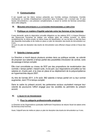 - 270 -
2. Communication
Il est rappelé que les bilans sociaux présentés aux Comités centraux d’entreprise, Comités
d’entreprise ou comités d’établissement comportent dans l’indicateur 222 « montant des 10 plus
hautes rémunérations » une précision complémentaire, à savoir le nombre de femmes concernées
dans cette catégorie.
III. MESURES SPECIFIQUES A LA CATEGORIE PROFESSIONNELLE EMPLOYES
1. Politique en matière d’égalité salariale entre les femmes et les hommes
Il sera demandé, après la négociation annuelle obligatoire sur les salaires 2012, à chaque Directeur
des Ressources Humaines de réaliser une analyse selon les critères suivants : la même
société/branche, le même emploi, le même niveau de classification, en vue de faire un état des lieux
des disparités éventuelles et de mettre en place un plan de résorption des écarts de rémunération sur
4 ans.
Un suivi du plan de résorption des écarts de rémunération sera effectué chaque année à l’issue des
NAO.
2. Salariés à temps partiel
La Direction a inscrit depuis plusieurs années dans sa politique sociale, sa volonté
de proposer aux salariés à temps partiel des possibilités d’évolution de contrat, voire
de passage à temps complet.
Elle s’est concrétisée au niveau de DCF par des propositions de revalorisation des
contrats « temps partiel » faisant suite, d’une part, aux négociations annuelles sur les
salaires et, d’autre part, à la mise en place et au déploiement de la polycompétence
en hypermarchés depuis 2007.
Au titre de l’année 2011, à fin août, 982 salariés à temps partiel ont vu leur contrat
augmenter, dont 773 à temps complet.
Dans le cadre du présent accord, les partenaires sociaux souhaitent marquer leur
volonté de poursuivre l’effort engagé pour les sociétés du périmètre du présent
accord.
IV. L’OBJECTIF DE PROGRESSION
1. Pour la catégorie professionnelle employés
La Direction et les Organisations syndicales réaffirment l’importance de réduire l’écart de salaire entre
les femmes et les hommes.
Aussi, l’objectif sera de mettre en place un plan de résorption des écarts de rémunération sur 4 ans.
 