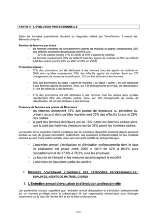 - 272 -
PARTIE V : L’EVOLUTION PROFESSIONNELLE
Selon les données quantitatives résultant du diagnostic réalisé par TerraFemina, il ressort les
éléments ci-après :
Nombre de femmes par statut :
- les femmes membres de l’encadrement (agents de maîtrise et cadres) représentent 35%
des effectifs concernés décomposés comme suit :
37% de cadres (contre 34% en 2008) et 63% d’agents de maîtrise.
- les femmes représentent 39% de l’effectif total des agents de maîtrise et 29% de l’effectif
total des cadres (contre 26% en 2007 et 28% en 2008)
Promotion interne :
- 37% des promotions ont été attribuées à des femmes chez les agents de maîtrise en
2009 alors qu’elles représentent 39% des effectifs agents de maîtrise. Ainsi sur 272
changements de niveau de classification, 101 ont été attribués à des femmes.
- 38% des promotions du statut « agent de maîtrise » au statut « cadre » ont été attribuées
à des femmes agents de maîtrise. Ainsi, sur 134 changements de niveau de classification,
51 ont été attribués à des femmes.
- 31% des promotions ont été attribuées à des femmes chez les cadres alors qu’elles
représentent 29% des effectifs cadres. Ainsi, sur 129 changements de niveau de
classification, 40 ont été attribués à des femmes.
Présence de femmes aux postes de Directeurs :
- les femmes détiennent 15% des postes de directeurs du périmètre du
présent accord alors qu’elles représentent 35% des effectifs totaux et 29%
des cadres
- la part des femmes directeurs est de 16% parmi les femmes cadres alors
que la part des hommes directeurs est de 38% parmi les hommes cadres.
La réussite de la promotion interne s’explique par de nombreux dispositifs existants depuis plusieurs
années au sein du groupe permettant, notamment, des évolutions professionnelles et des mobilités
internes au sein d’une même société, voire vers une autre société du Groupe tels que :
- L’entretien annuel d’évaluation et d’évolution professionnelle dont le taux
de réalisation est passé entre 2006 et 2010 de 62% à 86.8% pour
l’encadrement et de 37.8% à 78.2% pour les employés
- La bourse de l’emploi et les mesures accompagnant la mobilité
- L’entretien de deuxième partie de carrière
I. MESURES CONCERNANT L’ENSEMBLE DES CATEGORIES PROFESSIONNELLES :
EMPLOYES, AGENTS DE MAITRISE, CADRES
1. L’Entretien annuel d’évaluation et d’évolution professionnelle
Les partenaires sociaux rappellent que l’entretien annuel d’évaluation et d’évolution professionnelle
est un moment privilégié entre le collaborateur et son responsable hiérarchique pour échanger
notamment sur le bilan de l’année N-1 et sur le bilan professionnel.
 