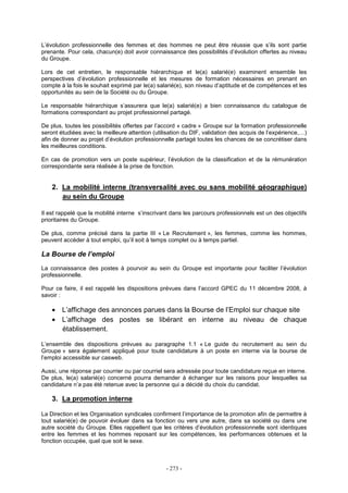 - 273 -
L’évolution professionnelle des femmes et des hommes ne peut être réussie que s’ils sont partie
prenante. Pour cela, chacun(e) doit avoir connaissance des possibilités d’évolution offertes au niveau
du Groupe.
Lors de cet entretien, le responsable hiérarchique et le(a) salarié(e) examinent ensemble les
perspectives d’évolution professionnelle et les mesures de formation nécessaires en prenant en
compte à la fois le souhait exprimé par le(a) salarié(e), son niveau d’aptitude et de compétences et les
opportunités au sein de la Société ou du Groupe.
Le responsable hiérarchique s’assurera que le(a) salarié(e) a bien connaissance du catalogue de
formations correspondant au projet professionnel partagé.
De plus, toutes les possibilités offertes par l’accord « cadre » Groupe sur la formation professionnelle
seront étudiées avec la meilleure attention (utilisation du DIF, validation des acquis de l’expérience,…)
afin de donner au projet d’évolution professionnelle partagé toutes les chances de se concrétiser dans
les meilleures conditions.
En cas de promotion vers un poste supérieur, l’évolution de la classification et de la rémunération
correspondante sera réalisée à la prise de fonction.
2. La mobilité interne (transversalité avec ou sans mobilité géographique)
au sein du Groupe
Il est rappelé que la mobilité interne s’inscrivant dans les parcours professionnels est un des objectifs
prioritaires du Groupe.
De plus, comme précisé dans la partie III « Le Recrutement », les femmes, comme les hommes,
peuvent accéder à tout emploi, qu’il soit à temps complet ou à temps partiel.
La Bourse de l’emploi
La connaissance des postes à pourvoir au sein du Groupe est importante pour faciliter l’évolution
professionnelle.
Pour ce faire, il est rappelé les dispositions prévues dans l’accord GPEC du 11 décembre 2008, à
savoir :
• L’affichage des annonces parues dans la Bourse de l’Emploi sur chaque site
• L’affichage des postes se libérant en interne au niveau de chaque
établissement.
L’ensemble des dispositions prévues au paragraphe 1.1 « Le guide du recrutement au sein du
Groupe » sera également appliqué pour toute candidature à un poste en interne via la bourse de
l’emploi accessible sur casweb.
Aussi, une réponse par courrier ou par courriel sera adressée pour toute candidature reçue en interne.
De plus, le(a) salarié(e) concerné pourra demander à échanger sur les raisons pour lesquelles sa
candidature n’a pas été retenue avec la personne qui a décidé du choix du candidat.
3. La promotion interne
La Direction et les Organisation syndicales confirment l’importance de la promotion afin de permettre à
tout salarié(e) de pouvoir évoluer dans sa fonction ou vers une autre, dans sa société ou dans une
autre société du Groupe. Elles rappellent que les critères d’évolution professionnelle sont identiques
entre les femmes et les hommes reposant sur les compétences, les performances obtenues et la
fonction occupée, quel que soit le sexe.
 