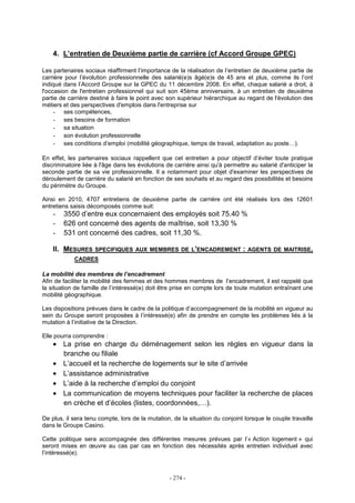 - 274 -
4. L’entretien de Deuxième partie de carrière (cf Accord Groupe GPEC)
Les partenaires sociaux réaffirment l’importance de la réalisation de l’entretien de deuxième partie de
carrière pour l’évolution professionnelle des salarié(e)s âgé(e)s de 45 ans et plus, comme ils l’ont
indiqué dans l’Accord Groupe sur la GPEC du 11 décembre 2008. En effet, chaque salarié a droit, à
l'occasion de l'entretien professionnel qui suit son 45ème anniversaire, à un entretien de deuxième
partie de carrière destiné à faire le point avec son supérieur hiérarchique au regard de l'évolution des
métiers et des perspectives d'emplois dans l'entreprise sur
- ses compétences,
- ses besoins de formation
- sa situation
- son évolution professionnelle
- ses conditions d’emploi (mobilité géographique, temps de travail, adaptation au poste…).
En effet, les partenaires sociaux rappellent que cet entretien a pour objectif d’éviter toute pratique
discriminatoire liée à l'âge dans les évolutions de carrière ainsi qu'à permettre au salarié d'anticiper la
seconde partie de sa vie professionnelle. Il a notamment pour objet d'examiner les perspectives de
déroulement de carrière du salarié en fonction de ses souhaits et au regard des possibilités et besoins
du périmètre du Groupe.
Ainsi en 2010, 4707 entretiens de deuxième partie de carrière ont été réalisés lors des 12601
entretiens saisis décomposés comme suit:
- 3550 d’entre eux concernaient des employés soit 75.40 %
- 626 ont concerné des agents de maîtrise, soit 13,30 %
- 531 ont concerné des cadres, soit 11,30 %.
II. MESURES SPECIFIQUES AUX MEMBRES DE L’ENCADREMENT : AGENTS DE MAITRISE,
CADRES
La mobilité des membres de l’encadrement
Afin de faciliter la mobilité des femmes et des hommes membres de l’encadrement, il est rappelé que
la situation de famille de l’intéressé(e) doit être prise en compte lors de toute mutation entraînant une
mobilité géographique.
Les dispositions prévues dans le cadre de la politique d’accompagnement de la mobilité en vigueur au
sein du Groupe seront proposées à l’intéressé(e) afin de prendre en compte les problèmes liés à la
mutation à l’initiative de la Direction.
Elle pourra comprendre :
• La prise en charge du déménagement selon les règles en vigueur dans la
branche ou filiale
• L’accueil et la recherche de logements sur le site d’arrivée
• L’assistance administrative
• L’aide à la recherche d’emploi du conjoint
• La communication de moyens techniques pour faciliter la recherche de places
en crèche et d’écoles (listes, coordonnées,…).
De plus, il sera tenu compte, lors de la mutation, de la situation du conjoint lorsque le couple travaille
dans le Groupe Casino.
Cette politique sera accompagnée des différentes mesures prévues par l’« Action logement » qui
seront mises en œuvre au cas par cas en fonction des nécessités après entretien individuel avec
l’intéressé(e).
 