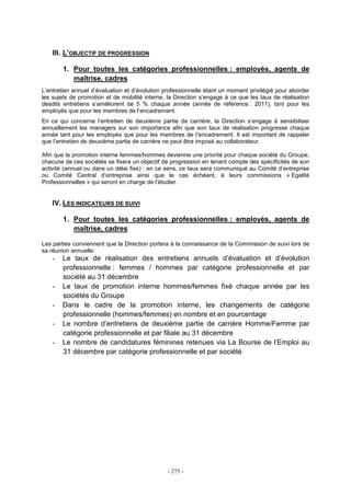 - 275 -
III. L’OBJECTIF DE PROGRESSION
1. Pour toutes les catégories professionnelles : employés, agents de
maîtrise, cadres
L’entretien annuel d’évaluation et d’évolution professionnelle étant un moment privilégié pour aborder
les sujets de promotion et de mobilité interne, la Direction s’engage à ce que les taux de réalisation
desdits entretiens s’améliorent de 5 % chaque année (année de référence : 2011), tant pour les
employés que pour les membres de l’encadrement.
En ce qui concerne l’entretien de deuxième partie de carrière, la Direction s’engage à sensibiliser
annuellement les managers sur son importance afin que son taux de réalisation progresse chaque
année tant pour les employés que pour les membres de l’encadrement. Il est important de rappeler
que l’entretien de deuxième partie de carrière ne peut être imposé au collaborateur.
Afin que la promotion interne femmes/hommes devienne une priorité pour chaque société du Groupe,
chacune de ces sociétés se fixera un objectif de progression en tenant compte des spécificités de son
activité (annuel ou dans un délai fixe) : en ce sens, ce taux sera communiqué au Comité d’entreprise
ou Comité Central d’entreprise ainsi que le cas échéant, à leurs commissions « Egalité
Professionnelles » qui seront en charge de l’étudier.
IV. LES INDICATEURS DE SUIVI
1. Pour toutes les catégories professionnelles : employés, agents de
maîtrise, cadres
Les parties conviennent que la Direction portera à la connaissance de la Commission de suivi lors de
sa réunion annuelle:
- Le taux de réalisation des entretiens annuels d’évaluation et d’évolution
professionnelle : femmes / hommes par catégorie professionnelle et par
société au 31 décembre
- Le taux de promotion interne hommes/femmes fixé chaque année par les
sociétés du Groupe
- Dans le cadre de la promotion interne, les changements de catégorie
professionnelle (hommes/femmes) en nombre et en pourcentage
- Le nombre d’entretiens de deuxième partie de carrière Homme/Femme par
catégorie professionnelle et par filiale au 31 décembre
- Le nombre de candidatures féminines retenues via La Bourse de l’Emploi au
31 décembre par catégorie professionnelle et par société
 