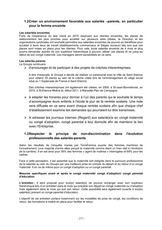 - 277 -
1.2Créer un environnement favorable aux salariés –parents, en particulier
pour la femme enceinte
Les salariées enceintes
Forts de l’expérience du test mené en 2010 réservant aux clientes enceintes, les places de
stationnement les plus proches pour accéder sur plusieurs sites pilotes, la Direction et les
organisations syndicales ont souhaité permettre aux salariées enceintes de pouvoir en bénéficier pour
accéder à leurs lieux de travail (établissements commerciaux et Sièges sociaux) dès lors que ces
places sont mises en place pour les clientes. Pour cela, toute salariée enceinte de 4 mois et plus
pourra demander auprès de son supérieur hiérarchique à pouvoir utiliser ces places et ce jusqu’au
début de son congé maternité. Les managers seront sensibilisés en ce sens.
Les salariés parents
Le Groupe continuera :
d’encourager et de participer à des projets de crèches interentreprises.
A titre d’exemple, le Groupe a décidé de réaliser un partenariat avec la Ville de Saint Etienne
pour obtenir 25 places au sein de la crèche créée lors de l’emménagement du siège social
situé au 1 Esplanade de France à Saint Etienne.
Des crèches interentreprises ont également été créées, en 2009, à St-Jean-Bonnefonds, en
2010, à St-Etienne Molina et, début 2011, à Marseille Plan de Campagne.
à adapter les horaires pour donner à l’un des parents qui le souhaite le temps
d’accompagner leurs enfants à l’école le jour de la rentrée scolaire. Une note
sera diffusée en ce sens avant chaque rentrée scolaire afin que chaque chef
d’établissement examine les demandes qui pourraient lui être transmises.
A adresser les journaux internes (Regard) aux salarié(e)s en congé maternité
ou congé d’adoption, congé parental à leur domicile afin de maintenir le lien
avec l’Entreprise.
1.3Respecter le principe de non-discrimination dans l’évolution
professionnelle des salariés-parents
Selon les résultats de l’enquête menée par TerraFemina auprès des femmes membres de
l’encadrement, (une majorité d’entre elles perçoit la maternité comme étant un frein réel à l’évolution
de la carrière). Il en est ainsi pour 56% des femmes « agent de maitrise » interrogées et 69% pour les
cadres.
Face à cette perception, il est essentiel que la maternité soit intégrée dans le parcours professionnel
de la salariée au sein du Groupe par une meilleure prise en compte du départ et du retour d’un congé
maternité. Il en va de même pour un congé d’adoption ou un congé parental.
Mesures spécifiques avant et après le congé maternité/ congé d’adoption/ congé parental
d’éducation
L’entretien : il sera proposé pour tout(e) salarié(e) de pouvoir échanger avec son supérieur
hiérarchique lors d’un entretien dans le mois qui précède son départ en congé maternité ou d’adoption
mais également dans le mois qui suit son retour. Cette possibilité sera également ouverte à tout(e)
salarié(e) prenant un congé parental d’éducation.
L’objectif de cet entretien portera notamment sur les modalités de prise de congé, les conditions de
retour, les formations à mettre en place pour faciliter le retour.
 
