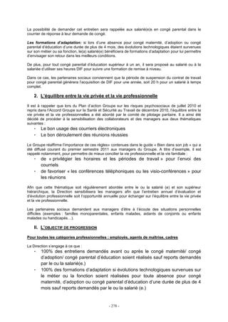 - 278 -
La possibilité de demander cet entretien sera rappelée aux salarié(e)s en congé parental dans le
courrier de réponse à leur demande de congé.
Les formations d’adaptation: si lors d’une absence pour congé maternité, d’adoption ou congé
parental d’éducation d’une durée de plus de 4 mois, des évolutions technologiques étaient survenues
sur son métier ou sa fonction, le(a) salarié(e) bénéficiera de formations d’adaptation pour lui permettre
d’envisager son retour dans les meilleurs conditions.
De plus, pour tout congé parental d’éducation supérieur à un an, il sera proposé au salarié ou à la
salariée d’utiliser ses heures DIF pour suivre une formation de remise à niveau.
Dans ce cas, les partenaires sociaux conviennent que la période de suspension du contrat de travail
pour congé parental générera l’acquisition de DIF pour une année, soit 20 h pour un salarié à temps
complet.
2. L’équilibre entre la vie privée et la vie professionnelle
Il est à rappeler que lors du Plan d’action Groupe sur les risques psychosociaux de juillet 2010 et
repris dans l’Accord Groupe sur la Santé et Sécurité au Travail de décembre 2010, l’équilibre entre la
vie privée et la vie professionnelles a été abordé par le comité de pilotage paritaire. Il a ainsi été
décidé de procéder à la sensibilisation des collaborateurs et des managers aux deux thématiques
suivantes :
- Le bon usage des courriers électroniques
- Le bon déroulement des réunions réussies
Le Groupe réaffirme l’importance de ces règles» contenues dans le guide « Bien dans son job » qui a
été diffusé courant du premier semestre 2011 aux managers du Groupe. A titre d’exemple, il est
rappelé notamment, pour permettre de mieux concilier la vie professionnelle et la vie familiale :
- de « privilégier les horaires et les périodes de travail » pour l’envoi des
courriels
- de favoriser « les conférences téléphoniques ou les visio-conférences » pour
les réunions
Afin que cette thématique soit régulièrement abordée entre le ou la salarié (e) et son supérieur
hiérarchique, la Direction sensibilisera les managers afin que l’entretien annuel d’évaluation et
d’évolution professionnelle soit l’opportunité annuelle pour échanger sur l’équilibre entre la vie privée
et la vie professionnelle.
Les partenaires sociaux demandent aux managers d’être à l’écoute des situations personnelles
difficiles (exemples : familles monoparentales, enfants malades, aidants de conjoints ou enfants
malades ou handicapés…).
II. L’OBJECTIF DE PROGRESSION
Pour toutes les catégories professionnelles : employés, agents de maîtrise, cadres
La Direction s’engage à ce que :
- 100% des entretiens demandés avant ou après le congé maternité/ congé
d’adoption/ congé parental d’éducation soient réalisés sauf reports demandés
par le ou la salarié(e.)
- 100% des formations d’adaptation si évolutions technologiques survenues sur
le métier ou la fonction soient réalisées pour toute absence pour congé
maternité, d’adoption ou congé parental d’éducation d’une durée de plus de 4
mois sauf reports demandés par le ou la salarié (e.)
 