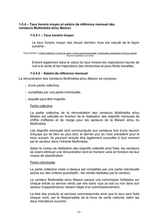 - 28 -
1-3.4 – Taux horaire moyen et salaire de référence mensuel des
vendeurs Multimédia et/ou Maison
1-3.4.1 – Taux horaire moyen
Le taux horaire moyen des douze derniers mois est calculé de la façon
suivante :
Taux horaire = Partie collective + bonus de vente + prime accord passerelle + éventuelle complément minimum garanti
Heures travaillées à la vente
Entrent également dans le calcul du taux horaire les majorations heures de
nuit à la vente et les majorations des dimanches et jours fériés travaillés.
1-3.4.2 – Salaire de référence mensuel
La rémunération des Vendeurs Multimédia et/ou Maison se compose :
- d’une partie collective,
- complétée par une partie individuelle,
- laquelle peut être majorée.
Partie collective
La partie collective de la rémunération des vendeurs Multimédia et/ou
Maison est calculée en fonction de la réalisation des objectifs mensuels de
chiffre d’affaires et de marge pour les secteurs de la Maison et/ou du
Multimédia.
Les objectifs mensuels sont communiqués aux vendeurs lors d’une réunion
d’équipe qui se tient au plus tard, le dernier jour du mois précédent pour le
mois suivant. Ils pourront ensuite être également consultés à tout moment
par le vendeur dans l’intranet Multimédia.
Selon le niveau de réalisation des objectifs collectifs ainsi fixés, les vendeurs
se voient attribuer une rémunération dont le montant varie en fonction de leur
niveau de classification.
Partie individuelle
La partie collective visée ci-dessus est complétée par une partie individuelle
assise sur des critères quantitatifs : les ventes réalisées par le vendeur.
Le vendeur Multimédia et/ou Maison perçoit une commission forfaitaire sur
chaque article ou service vendu par ses soins -que ce soit ou non dans son
secteur d’appartenance- faisant l’objet d’un commissionnement.
La liste des produits et services commissionnés ainsi que le taux sont fixés
chaque mois, par le Responsable de la force de vente national, selon les
deux indicateurs suivants :
 