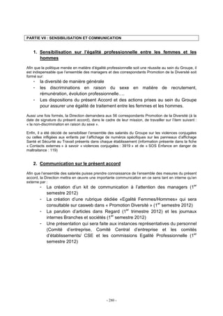 - 280 -
PARTIE VII : SENSIBILISATION ET COMMUNICATION
1. Sensibilisation sur l’égalité professionnelle entre les femmes et les
hommes
Afin que la politique menée en matière d’égalité professionnelle soit une réussite au sein du Groupe, il
est indispensable que l’ensemble des managers et des correspondants Promotion de la Diversité soit
formé sur:
- la diversité de manière générale
- les discriminations en raison du sexe en matière de recrutement,
rémunération, évolution professionnelle….
- Les dispositions du présent Accord et des actions prises au sein du Groupe
pour assurer une égalité de traitement entre les femmes et les hommes.
Aussi une fois formés, la Direction demandera aux 56 correspondants Promotion de la Diversité (à la
date de signature du présent accord), dans le cadre de leur mission, de travailler sur l’item suivant :
« la non-discrimination en raison du sexe ».
Enfin, il a été décidé de sensibiliser l’ensemble des salariés du Groupe sur les violences conjugales
ou celles infligées aux enfants par l’affichage de numéros spécifiques sur les panneaux d’affichage
Santé et Sécurité au Travail présents dans chaque établissement (information présente dans la fiche
« Contacts externes » à savoir « violences conjugales : 3919 » et de « SOS Enfance en danger de
maltraitance : 119)
2. Communication sur le présent accord
Afin que l’ensemble des salariés puisse prendre connaissance de l’ensemble des mesures du présent
accord, la Direction mettra en œuvre une importante communication en ce sens tant en interne qu’en
externe par :
- La création d’un kit de communication à l’attention des managers (1er
semestre 2012)
- La création d’une rubrique dédiée «Egalité Femmes/Hommes» qui sera
consultable sur casweb dans « Promotion Diversité » (1er
semestre 2012)
- La parution d’articles dans Regard (1er
trimestre 2012) et les journaux
internes Branches et sociétés (1er
semestre 2012)
- Une présentation qui sera faite aux instances représentatives du personnel
(Comité d’entreprise, Comité Central d’entreprise et les comités
d’établissements/ CSE et les commissions Egalité Professionnelle (1er
semestre 2012)
 