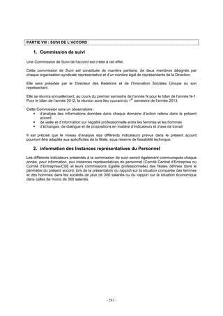 - 281 -
PARTIE VIII : SUIVI DE L’ACCORD
1. Commission de suivi
Une Commission de Suivi de l’accord est créée à cet effet.
Cette commission de Suivi est constituée de manière paritaire, de deux membres désignés par
chaque organisation syndicale représentative et d’un nombre égal de représentants de la Direction.
Elle sera présidée par le Directeur des Relations et de l’Innovation Sociales Groupe ou son
représentant.
Elle se réunira annuellement, au cours du premier semestre de l’année N pour le bilan de l’année N-1.
Pour le bilan de l’année 2012, la réunion aura lieu courant du 1
er
semestre de l’année 2013.
Cette Commission sera un observatoire :
d’analyse des informations données dans chaque domaine d’action retenu dans le présent
accord
de veille et d’information sur l’égalité professionnelle entre les femmes et les hommes
d’échanges, de dialogue et de propositions en matière d’indicateurs et d’axe de travail
Il est précisé que le niveau d’analyse des différents indicateurs prévus dans le présent accord
pourront être adaptés aux spécificités de la filiale, sous réserve de faisabilité technique.
2. information des Instances représentatives du Personnel
Les différents indicateurs présentés à la commission de suivi seront également communiqués chaque
année, pour information, aux instances représentatives du personnel (Comité Central d’Entreprise ou
Comité d’Entreprise/CSE et leurs commissions Egalité professionnelle) des filiales définies dans le
périmètre du présent accord, lors de la présentation du rapport sur la situation comparée des femmes
et des hommes dans les sociétés de plus de 300 salariés ou du rapport sur la situation économique
dans celles de moins de 300 salariés.
 