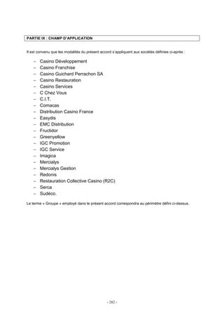 - 282 -
PARTIE IX : CHAMP D’APPLICATION
Il est convenu que les modalités du présent accord s’appliquent aux sociétés définies ci-après :
− Casino Développement
− Casino Franchise
− Casino Guichard Perrachon SA
− Casino Restauration
− Casino Services
− C Chez Vous
− C.I.T.
− Comacas
− Distribution Casino France
− Easydis
− EMC Distribution
− Fructidor
− Greenyellow
− IGC Promotion
− IGC Service
− Imagica
− Mercialys
− Mercialys Gestion
− Redonis
− Restauration Collective Casino (R2C)
− Serca
− Sudéco.
Le terme « Groupe » employé dans le présent accord correspondra au périmètre défini ci-dessus.
 