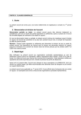 - 283 -
PARTIE X : CLAUSES GENERALES
1. Durée
Le présent accord est conclu pour une durée indéterminée et s’appliquera à compter du 1
er
janvier
2012.
2. Dénonciation et révision de l’accord
Dénonciation partielle ou totale : Le présent accord pourra être dénoncé totalement ou
partiellement, par l'une ou l'autre des parties signataires ou adhérentes, après un préavis de 3 mois et
les formalités légales de notification et de dépôt en vigueur.
En cas de dénonciation totale ou partielle, le présent accord continue de s’appliquer jusqu’à l’entrée
en vigueur de l’accord de substitution et au plus tard, pendant douze mois, à compter de l’expiration
du délai de préavis précité
Révision : Chaque partie signataire ou adhérente peut demander la révision de tout ou partie du
présent accord. Les dispositions de l’accord dont la révision est demandée resteront en vigueur
jusqu’à la conclusion d’un avenant de révision dans les formes prévues par les articles L2261-7 et
L2261-8 du code du travail.
3. Dépôt légal
Dès notification du présent accord aux organisations syndicales représentatives au sein de
Distribution Casino France non signataires, celles-ci disposeront selon l’article L 2232-12 du code du
travail, d’un délai de 8 jours pour exercer leur éventuel droit d’opposition. Cette opposition notifiée aux
signataires devra être exprimée par écrit, motivée et préciser les points de désaccord.
Après la fin du présent délai, l’accord sera adressé en deux exemplaires à la DIRECCTE, dont une
version sur support papier, par lettre recommandée avec demande d'avis de réception et une version
sur support électronique.
Le présent accord sera applicable au 1
er
janvier 2012. Il sera affiché dans l’entreprise dès son entrée
en vigueur. Un exemplaire sera remis à chacune des organisations syndicales représentatives
 
