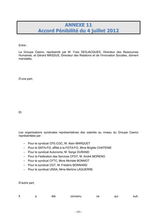 - 285 -
AANNNNEEXXEE 1111
AAccccoorrdd PPéénniibbiilliittéé dduu 44 jjuuiilllleett 22001122
Entre :
Le Groupe Casino, représenté par M. Yves DESJACQUES, Directeur des Ressources
Humaines, et Gérard MASSUS, Directeur des Relations et de l’Innovation Sociales, dûment
mandatés,
D’une part,
Et
Les organisations syndicales représentatives des salariés au niveau du Groupe Casino
représentées par :
− Pour le syndicat CFE-CGC, M. Alain MARQUET
− Pour le SNTA-FO, affilié à la FGTA-FO, Mme Brigitte CHATENIE
− Pour le syndicat Autonome, M. Serge DURAND
− Pour la Fédération des Services CFDT, M. André MORENO
− Pour le syndicat CFTC, Mme Michèle BONNOT
− Pour le syndicat CGT, M. Frédéric BONNARD
− Pour le syndicat UNSA, Mme Martine LAGUERRE
D’autre part,
Il a été convenu ce qui suit.
 
