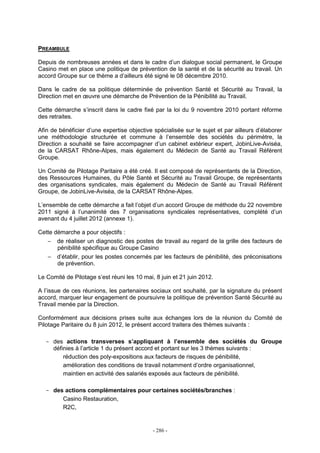 - 286 -
PREAMBULE
Depuis de nombreuses années et dans le cadre d’un dialogue social permanent, le Groupe
Casino met en place une politique de prévention de la santé et de la sécurité au travail. Un
accord Groupe sur ce thème a d’ailleurs été signé le 08 décembre 2010.
Dans le cadre de sa politique déterminée de prévention Santé et Sécurité au Travail, la
Direction met en œuvre une démarche de Prévention de la Pénibilité au Travail.
Cette démarche s’inscrit dans le cadre fixé par la loi du 9 novembre 2010 portant réforme
des retraites.
Afin de bénéficier d’une expertise objective spécialisée sur le sujet et par ailleurs d’élaborer
une méthodologie structurée et commune à l’ensemble des sociétés du périmètre, la
Direction a souhaité se faire accompagner d’un cabinet extérieur expert, JobinLive-Aviséa,
de la CARSAT Rhône-Alpes, mais également du Médecin de Santé au Travail Référent
Groupe.
Un Comité de Pilotage Paritaire a été créé. Il est composé de représentants de la Direction,
des Ressources Humaines, du Pôle Santé et Sécurité au Travail Groupe, de représentants
des organisations syndicales, mais également du Médecin de Santé au Travail Référent
Groupe, de JobinLive-Aviséa, de la CARSAT Rhône-Alpes.
L’ensemble de cette démarche a fait l’objet d’un accord Groupe de méthode du 22 novembre
2011 signé à l’unanimité des 7 organisations syndicales représentatives, complété d’un
avenant du 4 juillet 2012 (annexe 1).
Cette démarche a pour objectifs :
− de réaliser un diagnostic des postes de travail au regard de la grille des facteurs de
pénibilité spécifique au Groupe Casino
− d’établir, pour les postes concernés par les facteurs de pénibilité, des préconisations
de prévention.
Le Comité de Pilotage s’est réuni les 10 mai, 8 juin et 21 juin 2012.
A l’issue de ces réunions, les partenaires sociaux ont souhaité, par la signature du présent
accord, marquer leur engagement de poursuivre la politique de prévention Santé Sécurité au
Travail menée par la Direction.
Conformément aux décisions prises suite aux échanges lors de la réunion du Comité de
Pilotage Paritaire du 8 juin 2012, le présent accord traitera des thèmes suivants :
- des actions transverses s’appliquant à l’ensemble des sociétés du Groupe
définies à l’article 1 du présent accord et portant sur les 3 thèmes suivants :
réduction des poly-expositions aux facteurs de risques de pénibilité,
amélioration des conditions de travail notamment d’ordre organisationnel,
maintien en activité des salariés exposés aux facteurs de pénibilité.
- des actions complémentaires pour certaines sociétés/branches :
Casino Restauration,
R2C,
 
