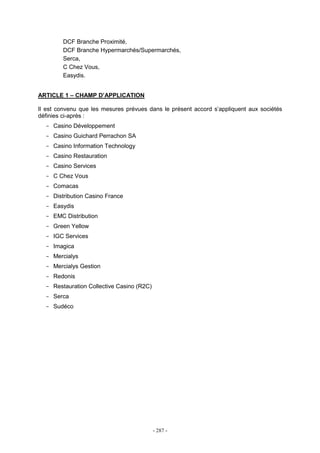 - 287 -
DCF Branche Proximité,
DCF Branche Hypermarchés/Supermarchés,
Serca,
C Chez Vous,
Easydis.
ARTICLE 1 – CHAMP D’APPLICATION
Il est convenu que les mesures prévues dans le présent accord s’appliquent aux sociétés
définies ci-après :
- Casino Développement
- Casino Guichard Perrachon SA
- Casino Information Technology
- Casino Restauration
- Casino Services
- C Chez Vous
- Comacas
- Distribution Casino France
- Easydis
- EMC Distribution
- Green Yellow
- IGC Services
- Imagica
- Mercialys
- Mercialys Gestion
- Redonis
- Restauration Collective Casino (R2C)
- Serca
- Sudéco
 