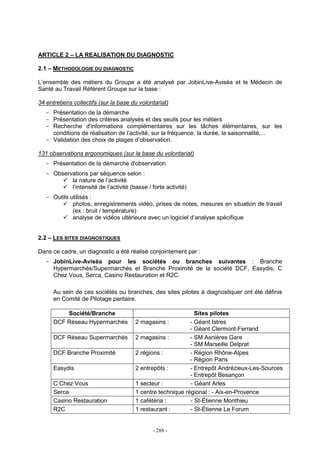 - 288 -
ARTICLE 2 – LA REALISATION DU DIAGNOSTIC
2.1 – METHODOLOGIE DU DIAGNOSTIC
L’ensemble des métiers du Groupe a été analysé par JobinLive-Aviséa et le Médecin de
Santé au Travail Référent Groupe sur la base :
34 entretiens collectifs (sur la base du volontariat)
- Présentation de la démarche
- Présentation des critères analysés et des seuils pour les métiers
- Recherche d'informations complémentaires sur les tâches élémentaires, sur les
conditions de réalisation de l’activité, sur la fréquence, la durée, la saisonnalité,...
- Validation des choix de plages d’observation.
131 observations ergonomiques (sur la base du volontariat)
- Présentation de la démarche d'observation
- Observations par séquence selon :
la nature de l’activité
l’intensité de l’activité (basse / forte activité)
- Outils utilisés :
photos, enregistrements vidéo, prises de notes, mesures en situation de travail
(ex : bruit / température)
analyse de vidéos ultérieure avec un logiciel d’analyse spécifique
2.2 – LES SITES DIAGNOSTIQUES
Dans ce cadre, un diagnostic a été réalisé conjointement par :
- JobinLive-Aviséa pour les sociétés ou branches suivantes : Branche
Hypermarchés/Supermarchés et Branche Proximité de la société DCF, Easydis, C
Chez Vous, Serca, Casino Restauration et R2C.
Au sein de ces sociétés ou branches, des sites pilotes à diagnostiquer ont été définis
en Comité de Pilotage paritaire.
Société/Branche Sites pilotes
DCF Réseau Hypermarchés 2 magasins : - Géant Istres
- Géant Clermont-Ferrand
DCF Réseau Supermarchés 2 magasins : - SM Asnières Gare
- SM Marseille Delprat
DCF Branche Proximité 2 régions : - Région Rhône-Alpes
- Région Paris
Easydis 2 entrepôts : - Entrepôt Andrézieux-Les-Sources
- Entrepôt Besançon
C Chez Vous 1 secteur : - Géant Arles
Serca 1 centre technique régional : - Aix-en-Provence
Casino Restauration 1 cafétéria : - St-Étienne Monthieu
R2C 1 restaurant : - St-Étienne Le Forum
 