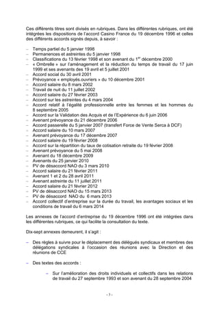 - 3 -
Ces différents titres sont divisés en rubriques. Dans les différentes rubriques, ont été
intégrées les dispositions de l’accord Casino France du 19 décembre 1996 et celles
des différents accords signés depuis, à savoir :
– Temps partiel du 5 janvier 1998
– Permanences et astreintes du 5 janvier 1998
– Classifications du 13 février 1998 et son avenant du 1er
décembre 2000
– « Ombrelle » sur l’aménagement et la réduction du temps de travail du 17 juin
1999 et ses avenants des 19 avril et 5 juillet 2001
– Accord social du 30 avril 2001
– Prévoyance « employés.ouvriers » du 10 décembre 2001
– Accord salaire du 8 mars 2002
– Travail de nuit du 11 juillet 2002
– Accord salaire du 27 février 2003
– Accord sur les astreintes du 4 mars 2004
– Accord relatif à l’égalité professionnelle entre les femmes et les hommes du
8 septembre 2005
– Accord sur la Validation des Acquis et de l’Expérience du 6 juin 2006
– Avenant prévoyance du 21 décembre 2006
– Accord passerelle du 5 janvier 2007 (transfert Force de Vente Serca à DCF)
– Accord salaire du 10 mars 2007
– Avenant prévoyance du 17 décembre 2007
– Accord salaire du 19 février 2008
– Accord sur la répartition du taux de cotisation retraite du 19 février 2008
– Avenant prévoyance du 5 mai 2008
– Avenant du 18 décembre 2009
– Avenants du 25 janvier 2010
– PV de désaccord NAO du 3 mars 2010
– Accord salaire du 21 février 2011
– Avenant 1 et 2 du 28 avril 2011
– Avenant astreinte du 11 juillet 2011
– Accord salaire du 21 février 2012
– PV de désaccord NAO du 15 mars 2013
– PV de désaccord NAO du 6 mars 2013
– Accord collectif d’entreprise sur la durée du travail, les avantages sociaux et les
conditions de travail du 6 mars 2014
Les annexes de l’accord d’entreprise du 19 décembre 1996 ont été intégrées dans
les différentes rubriques, ce qui facilite la consultation du texte.
Dix-sept annexes demeurent, il s’agit :
− Des règles à suivre pour le déplacement des délégués syndicaux et membres des
délégations syndicales à l’occasion des réunions avec la Direction et des
réunions de CCE
− Des textes des accords :
− Sur l’amélioration des droits individuels et collectifs dans les relations
de travail du 27 septembre 1993 et son avenant du 28 septembre 2004
 