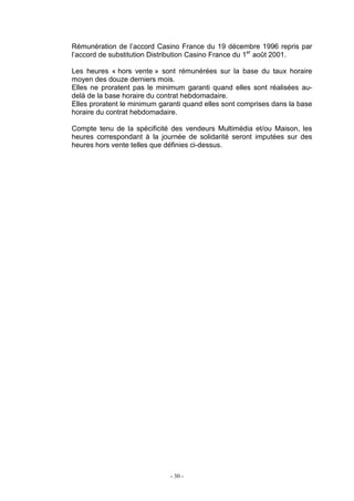 - 30 -
Rémunération de l’accord Casino France du 19 décembre 1996 repris par
l’accord de substitution Distribution Casino France du 1er
août 2001.
Les heures « hors vente » sont rémunérées sur la base du taux horaire
moyen des douze derniers mois.
Elles ne proratent pas le minimum garanti quand elles sont réalisées au-
delà de la base horaire du contrat hebdomadaire.
Elles proratent le minimum garanti quand elles sont comprises dans la base
horaire du contrat hebdomadaire.
Compte tenu de la spécificité des vendeurs Multimédia et/ou Maison, les
heures correspondant à la journée de solidarité seront imputées sur des
heures hors vente telles que définies ci-dessus.
 