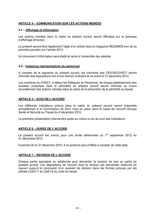 - 301 -
ARTICLE 4 – COMMUNICATION SUR LES ACTIONS MENEES
4.1 – Affichage et information
Les actions menées dans le cadre du présent accord seront diffusées sur le panneau
d’affichage Direction.
Le présent accord fera également l’objet d’un article dans le magazine REGARDS lors de sa
première parution sur l’année 2013.
Un document d’information sera établi et remis à l’ensemble des salariés.
4.2 – Instances représentatives du personnel
A compter de la signature du présent accord, les membres des CE/CSE/CHSCT seront
informés des dispositions lors d’une réunion ordinaire et ce avant le 31 décembre 2012.
Les membres du CHSCT, à défaut les Délégués du Personnel, de chaque établissement des
sociétés comprises dans le périmètre du présent accord seront informés au moins
annuellement des actions menées dans le cadre de la prévention de la pénibilité au travail.
ARTICLE 5 – SUIVI DE L’ACCORD
Les différents indicateurs prévus dans le cadre du présent accord seront présentés
annuellement à la Commission de Suivi mise en place dans le cadre de l’accord Groupe
Santé et Sécurité au Travail du 8 décembre 2010.
La première présentation interviendra après au moins un an de suivi des indicateurs.
ARTICLE 6 – DUREE DE L’ACCORD
Le présent accord est conclu pour une durée déterminée du 1er
septembre 2012 au
31 décembre 2015.
Il prendra fin le 31 décembre 2015. Il ne produira plus d’effets à compter de cette date.
ARTICLE 7 – REVISION DE L’ACCORD
Chaque partie signataire ou adhérente peut demander la révision de tout ou partie du
présent accord. Les dispositions de l’accord dont la révision est demandée resteront en
vigueur jusqu’à la conclusion d’un avenant de révision dans les formes prévues par les
articles L2261-7 et L2261-8 du code du travail.
 