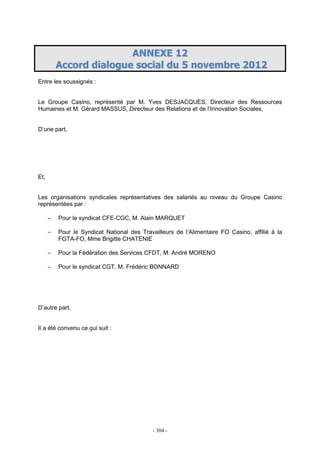 - 304 -
AANNNNEEXXEE 1122
AAccccoorrdd ddiiaalloogguuee ssoocciiaall dduu 55 nnoovveemmbbrree 22001122
Entre les soussignés :
Le Groupe Casino, représenté par M. Yves DESJACQUES, Directeur des Ressources
Humaines et M. Gérard MASSUS, Directeur des Relations et de l’Innovation Sociales,
D’une part,
Et,
Les organisations syndicales représentatives des salariés au niveau du Groupe Casino
représentées par :
− Pour le syndicat CFE-CGC, M. Alain MARQUET
− Pour le Syndicat National des Travailleurs de l’Alimentaire FO Casino, affilié à la
FGTA-FO, Mme Brigitte CHATENIE
− Pour la Fédération des Services CFDT, M. André MORENO
− Pour le syndicat CGT, M. Frédéric BONNARD
D’autre part,
Il a été convenu ce qui suit :
 