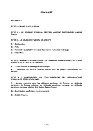 - 305 -
SOMMAIRE
PREAMBULE
TITRE I – CHAMP D’APPLICATION
TITRE II – LE DELEGUE SYNDICAL CENTRAL ADJOINT DISTRIBUTION CASINO
France
TITRE III – LE DELEGUE SYNDICAL DE GROUPE
3.1 : Désignation
3.2 : Rôle
3.3 : Rencontre avec la Direction des Ressources Humaines du Groupe
3.4 : Protection
TITRE IV – MOYENS D’INFORMATION ET DE COMMUNICATION DES ORGANISATIONS
SYNDICALES AU NIVEAU DU GROUPE
4.1 : L’utilisation de la messagerie électronique
4.2 : L’utilisation du Service Courrier interne pour les gérants mandataires non
salariés
TITRE V – CONTRIBUTION AU FONCTIONNEMENT DES ORGANISATIONS
SYNDICALES REPRESENTATIVES
5.1 : Moyens matériels pour les délégués syndicaux de Groupe, les délégués
syndicaux de Groupe adjoints, les délégués syndicaux centraux, les délégués
syndicaux centraux adjoints Distribution Casino France
5.2 : Contribution aux frais de fonctionnement
5.3 : Crédit d’heures
 