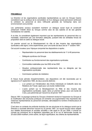 - 307 -
PREAMBULE
La Direction et les organisations syndicales représentatives au sein du Groupe Casino
considèrent que la pratique de la concertation et d’un dialogue social permanent renforcent
la cohésion du personnel et donc l’efficacité générale de l’entreprise dans son
environnement concurrentiel.
Les partenaires sociaux souhaitent maintenir un dialogue social loyal et constructif
préservant l’intérêt direct du Groupe comme celui de ses salariés et de ses gérants
mandataires non salariés.
A ce titre, ils considèrent également important que les représentants du personnel élus ou
mandatés, notamment par une formation adéquate, puissent être de véritables forces de
proposition dans le cadre du dialogue social.
Un premier accord sur le Développement du rôle et des moyens des organisations
syndicales a été signé, à titre expérimental, pour une durée de deux ans le 1er
octobre 1991.
Cet accord novateur pour l’époque comportait les dispositions ci-après :
− Représentation du personnel dans les établissements de 11 à 49 personnes
− Délégués syndicaux de Groupe
− Contribution au fonctionnement des organisations syndicales
− Commodités matérielles pour les DSG et les DSC
− Situation professionnelle des représentants élus ou désignés par les
organisations syndicales
− Commission paritaire de médiation.
A l’issue d’une période d’expérimentation, ces dispositions ont été reconduites par la
signature le 27 septembre 1993, de deux accords distincts :
− L’un portant sur l’Amélioration des Droits Individuels et Collectifs dans les
Relations de Travail, signé pour une durée indéterminée
− L’autre portant sur le Développement du Rôle et des moyens des
organisations syndicales, signé, dans un premier temps, pour une durée de
3 ans, puis pérennisé par l’accord du 22 janvier 1997.
Depuis 1991, le paysage syndical du Groupe a fortement évolué et l’expansion du Groupe et
la modification des structures juridiques ont entraîné une augmentation très importante des
instances représentatives du personnel centrales, démultipliant le nombre d’interlocuteurs et
de réunions.
C’est dans ce contexte de profonde évolution de ces structures et du dialogue social que la
Direction a souhaité dénoncer l’accord du 22 janvier 1997. Un nouvel accord mieux adapté
aux réalités économiques et sociales actuelles a été signé le 30 juin 2009. Il prenait en
compte les évolutions de la législation apportées par la loi sur la démocratie sociale du
20 août 2008 modifiant, entre autres, de façon significative, les critères de représentativité.
 