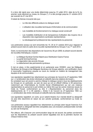 - 308 -
Il a donc été signé pour une durée déterminée jusqu’au 31 juillet 2012, date de la fin du
premier cycle électoral au niveau du Groupe (*). Il a été prorogé jusqu’au 31 octobre 2012
par avenant du 21 mai 2012.
Il traitait de thèmes innovants tels que :
− Le rôle des différents acteurs du dialogue social
− L’utilisation des nouvelles techniques d’information et de communication
− Les modalités de fonctionnement d’un dialogue social constructif
− Les modalités d’attribution et de transparence d’utilisation des moyens mis à
disposition des organisations syndicales représentatives
− Le développement professionnel des représentants du personnel.
Les partenaires sociaux se sont rencontrés les 15, 25 et 31 octobre 2012 pour négocier le
présent accord dans le cadre de la nouvelle représentativité du Groupe (*) au 1er
août 2012.
Outre, la reconduction des dispositions de l’accord du 30 juin 2009, le présent accord aborde
de nouvelles thématiques, à savoir :
− Le Délégué Syndical Central Adjoint pour Distribution Casino France
− La parité femmes/hommes
− La négociation des accords Groupe
− Le détachement des permanents syndicaux.
Il met en place, à titre expérimental et en partenariat avec l’ESSEC, pour les Délégués
Syndicaux de Groupe et les Délégués Syndicaux de Groupe adjoints, une certification visant
à reconnaître l’expérience acquise au cours du mandat en matière de management des
équipes et de communication.
Les signataires rappellent leur attachement aux principes de l’accord du 27 septembre 1993
sur « L’amélioration des droits individuels et collectifs dans les relations de travail ».
Ils constatent que cet accord a permis d’élargir le dialogue social à tous les établissements
du Groupe et, en particulier, au sein de ceux qui ont un effectif inférieur à 50 personnes,
notamment par l’intermédiaire du Comité Social d’Etablissement qui est une instance
représentative du personnel à part entière au même titre que les autres instances issues du
Code du Travail, conformément au titre II « Représentation du personnel dans les
établissements de 11 à 49 salariés », Article 5 de l’accord du 27 septembre 1993 sur
« L’amélioration des droits individuels et collectifs dans les relations de travail ».
Les signataires rappellent, en outre, qu’un salarié titulaire d’un mandat électif ou désignatif
ne peut être discriminé en raison de son activité syndicale, conformément au Code du
Travail.
Les partenaires sociaux rappellent leur attachement au principe selon lequel l’exercice d’un
mandat électif ou désignatif doit être compatible avec une évolution professionnelle normale
au sein de l’Entreprise.
Par ailleurs, afin d’assurer une communication large de cet accord, les parties conviennent
que les dispositions du présent accord seront rappelées lors de la première réunion de
chaque instance élue.
 