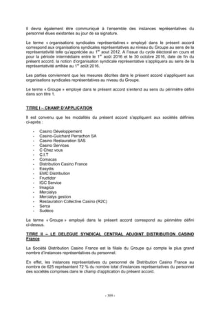 - 309 -
Il devra également être communiqué à l’ensemble des instances représentatives du
personnel élues existantes au jour de sa signature.
Le terme « organisations syndicales représentatives » employé dans le présent accord
correspond aux organisations syndicales représentatives au niveau du Groupe au sens de la
représentativité telle qu’appréciée au 1er
aout 2012. A l’issue du cycle électoral en cours et
pour la période intermédiaire entre le 1er
août 2016 et le 30 octobre 2016, date de fin du
présent accord, la notion d’organisation syndicale représentative s’appliquera au sens de la
représentativité arrêtée au 1er
août 2016.
Les parties conviennent que les mesures décrites dans le présent accord s’appliquent aux
organisations syndicales représentatives au niveau du Groupe.
Le terme « Groupe » employé dans le présent accord s’entend au sens du périmètre défini
dans son titre 1.
TITRE I – CHAMP D’APPLICATION
Il est convenu que les modalités du présent accord s’appliquent aux sociétés définies
ci-après :
- Casino Développement
- Casino-Guichard Perrachon SA
- Casino Restauration SAS
- Casino Services
- C Chez vous
- C.I.T
- Comacas
- Distribution Casino France
- Easydis
- EMC Distribution
- Fructidor
- IGC Service
- Imagica
- Mercialys
- Mercialys gestion
- Restauration Collective Casino (R2C)
- Serca
- Sudéco
Le terme « Groupe » employé dans le présent accord correspond au périmètre défini
ci-dessus.
TITRE II – LE DELEGUE SYNDICAL CENTRAL ADJOINT DISTRIBUTION CASINO
France
La Société Distribution Casino France est la filiale du Groupe qui compte le plus grand
nombre d’instances représentatives du personnel.
En effet, les instances représentatives du personnel de Distribution Casino France au
nombre de 625 représentent 72 % du nombre total d’instances représentatives du personnel
des sociétés comprises dans le champ d’application du présent accord.
 