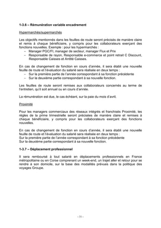 - 31 -
1-3.6 – Rémunération variable encadrement
Hypermarchés/supermarchés
Les objectifs mentionnés dans les feuilles de route seront précisés de manière claire
et remis à chaque bénéficiaire, y compris pour les collaborateurs exerçant des
fonctions nouvelles. Exemple : pour les hypermarchés :
− Manager PGC/FI, manager de secteur, manager Flux et Prix
− Responsable de rayon, Responsable e-commerce et point retrait C Discount,
Responsable Caisses et Arrêté Caisses.
En cas de changement de fonction en cours d’année, il sera établi une nouvelle
feuille de route et l’évaluation du salarié sera réalisée en deux temps :
− Sur la première partie de l’année correspondant à sa fonction précédente
− Sur la deuxième partie correspondant à sa nouvelle fonction.
Les feuilles de route seront remises aux collaborateurs concernés au terme de
l’entretien, qu’il soit annuel ou en cours d’année.
La rémunération est due, le cas échéant, sur la paie du mois d’avril.
Proximité
Pour les managers commerciaux des réseaux intégrés et franchisés Proximité, les
règles de la prime trimestrielle seront précisées de manière claire et remises à
chaque bénéficiaire, y compris pour les collaborateurs exerçant des fonctions
nouvelles.
En cas de changement de fonction en cours d’année, il sera établi une nouvelle
feuille de route et l’évaluation du salarié sera réalisée en deux temps :
Sur la première partie de l’année correspondant à sa fonction précédente
Sur la deuxième partie correspondant à sa nouvelle fonction.
1-3.7 – Déplacement professionnel
Il sera remboursé à tout salarié en déplacements professionnels en France
métropolitaine ou en Corse comprenant un week-end, un trajet aller et retour pour se
rendre à son domicile, sur la base des modalités prévues dans la politique des
voyages Groupe.
 